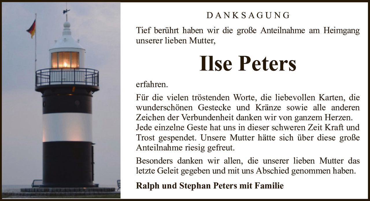 Ilse PetersD A N K S A G U N GRalph und Stephan Peters mit FamilieTief berührt haben wir die große Anteilnahme am Heimgangunserer lieben Mutter,erfahren.Für die vielen tröstenden Worte, die liebevollen Karten, die wunderschönen Gestecke und Kränze sowie alle anderenZeichen der Verbundenheit danken wir von ganzem Herzen.Jede einzelne Geste hat uns in dieser schweren Zeit Kraft und Trost gespendet. Unsere Mutter hätte sich über diese große Anteilnahme riesig gefreut.Besonders danken wir allen, die unserer lieben Mutter dasletzte Geleit gegeben und mit uns Abschied genommen haben.