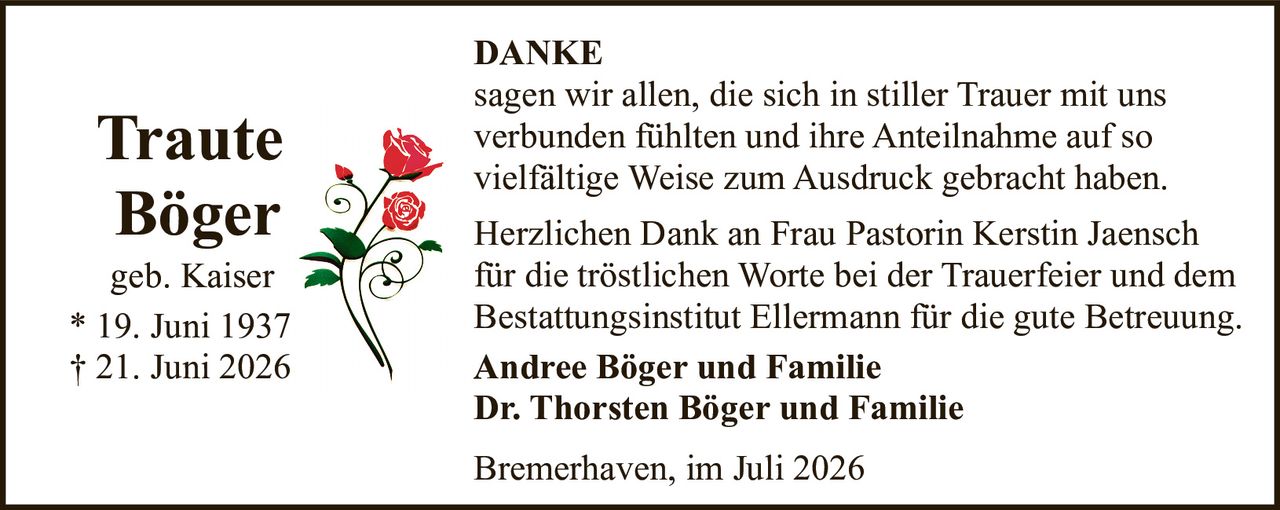 <p><strong>DANKE</strong></p>

<p>sagen wir allen, die sich in stiller Trauer mit uns verbunden fühlten und ihre Anteilnahme auf so vielfältige Weise zum Ausdruck gebracht haben.</p>

<p>Herzlichen Dank an Frau Pastorin Kerstin Jaensch für die tröstlichen Worte bei der Trauerfeier und dem Bestattungsinstitut Ellermann für die gute Betreuung.</p>

<p><strong>Traute Böger</strong><br>geb. Kaiser<br>* 19. Juni 1937<br>† 21. Juni 2026</p>

<p><strong>Andree Böger und Familie</strong><br><strong>Dr. Thorsten Böger und Familie</strong></p>

<p>Bremerhaven, im Juli 2026</p>