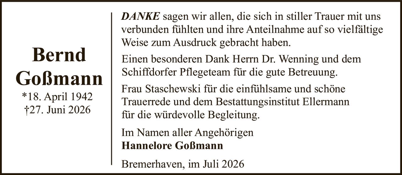 <p><i>DANKE</i> sagen wir allen, die sich in stiller Trauer mit uns verbunden fühlten und ihre Anteilnahme auf so vielfältige Weise zum Ausdruck gebracht haben.</p>

<p>Einen besonderen Dank Herrn Dr. Wenning und dem Schiffdorfer Pflegeteam für die gute Betreuung.</p>

<p>Frau Staschewski für die einfühlsame und schöne Trauerrede und dem Bestattungsinstitut Ellermann für die würdevolle Begleitung.</p>

<p>Im Namen aller Angehörigen<br><strong>Hannelore Goßmann</strong></p>

<p>Bremerhaven, im Juli 2026</p>