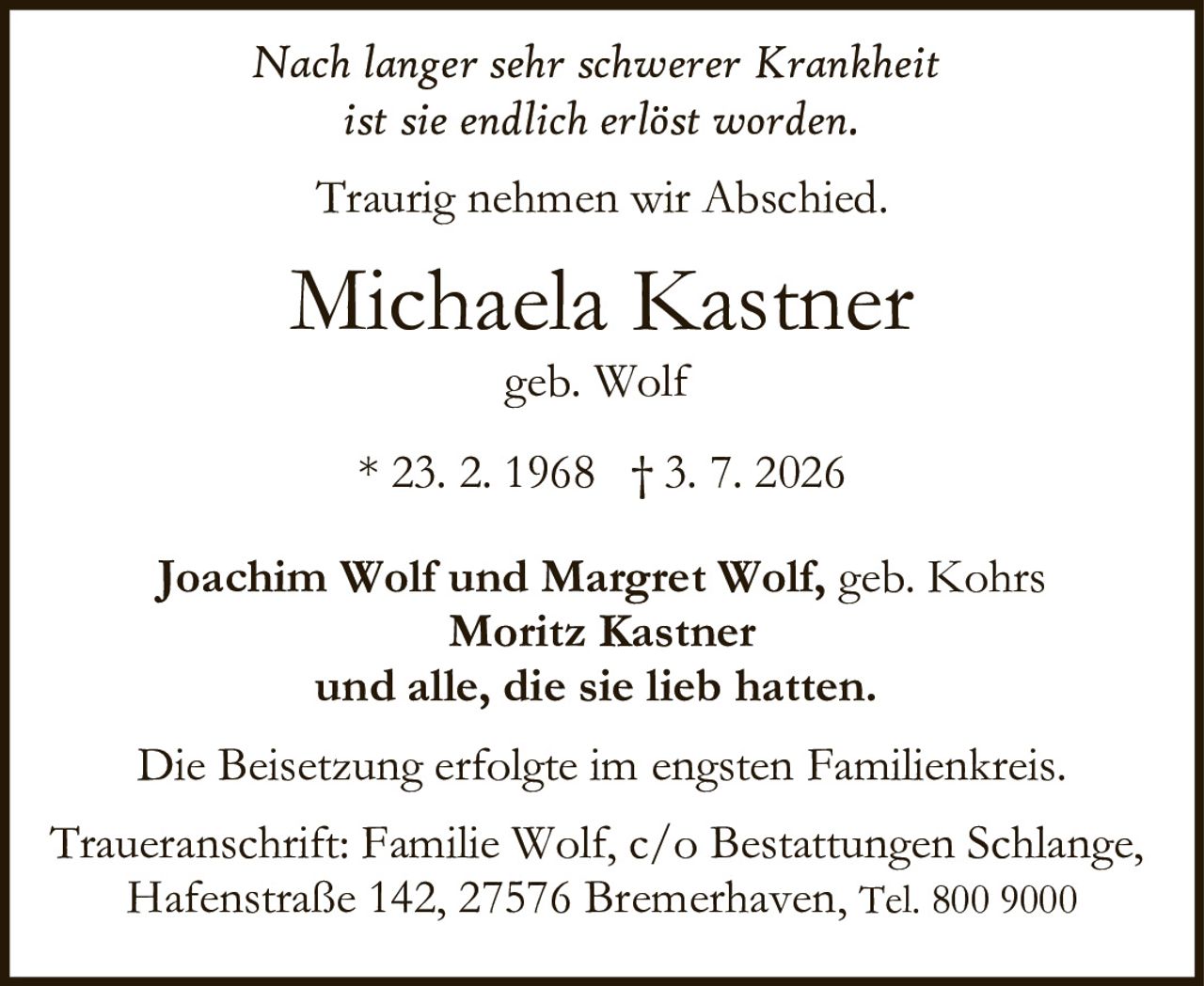 <p><i>Nach langer sehr schwerer Krankheit ist sie endlich erlöst worden.</i></p><p><i>Traurig nehmen wir Abschied.</i></p><p><strong>Michaela Kastner</strong><br>geb. Wolf</p><p>* 23. 2. 1968 † 3. 7. 2026</p><p>Joachim Wolf und Margret Wolf, geb. Kohrs<br>Moritz Kastner<br>und alle, die sie lieb hatten.</p><p>Die Beisetzung erfolgte im engsten Familienkreis.</p><p>Traueranschrift: Familie Wolf, c/o Bestattungen Schlange, Hafenstraße 142, 27576 Bremerhaven, Tel. 800 9000</p>