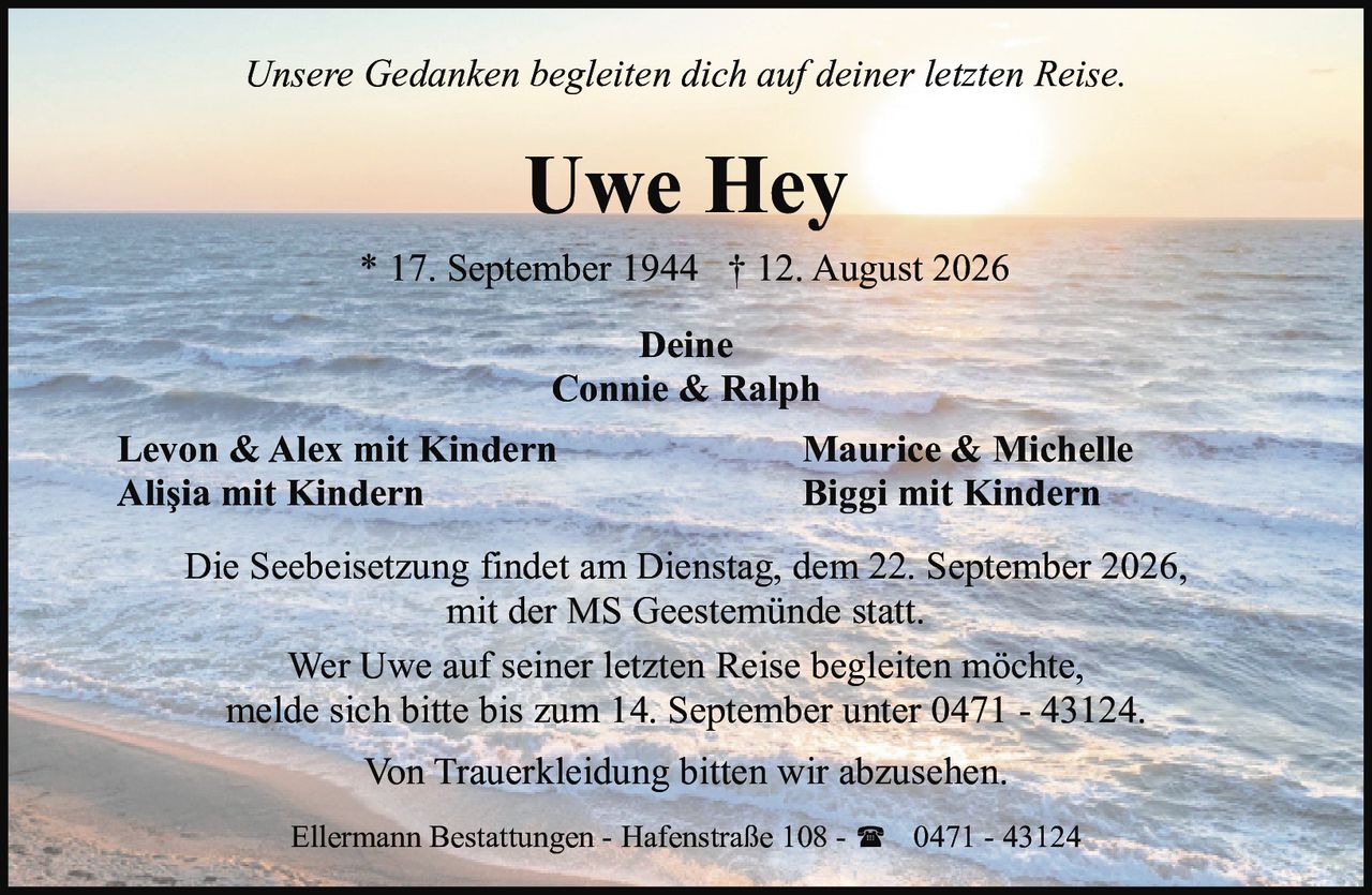 <p><i>Unsere Gedanken begleiten dich auf deiner letzten Reise.</i></p><p><strong>Uwe Hey</strong><br>* 17. September 1944 † 12. August 2026</p><p>Deine<br>Connie & Ralph</p><p>Levon & Alex mit Kindern<br>Alişia mit Kindern<br>Maurice & Michelle<br>Biggi mit Kindern</p><p>Die Seebeisetzung findet am Dienstag, dem 22. September 2026, mit der MS Geestemünde statt.</p><p>Wer Uwe auf seiner letzten Reise begleiten möchte, melde sich bitte bis zum 14. September unter 0471 - 43124.</p><p>Von Trauerkleidung bitten wir abzusehen.</p><p>Ellermann Bestattungen - Hafenstraße 108 - ☎ 0471 - 43124</p>