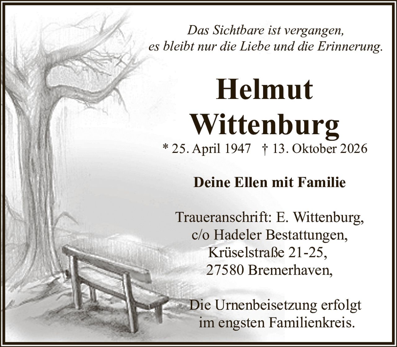 <p><i>Das Sichtbare ist vergangen,<br>es bleibt nur die Liebe und die Erinnerung.</i></p>

<p><strong>Helmut Wittenburg</strong><br>
* 25. April 1947 † 13. Oktober 2026</p>

<p><strong>Deine Ellen mit Familie</strong></p>

<p>Traueranschrift: E. Wittenburg,<br>
c/o Hadeler Bestattungen,<br>
Krüselstraße 21-25,<br>
27580 Bremerhaven,</p>

<p>Die Urnenbeisetzung erfolgt<br>
im engsten Familienkreis.</p>