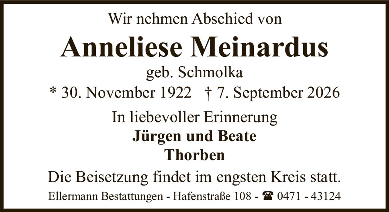 <p>Wir nehmen Abschied von</p>

<p><strong>Anneliese Meinardus</strong><br>geb. Schmolka<br>* 30. November 1922 † 7. September 2026</p>

<p>In liebevoller Erinnerung</p>

<p><strong>Jürgen und Beate<br>Thorben</strong></p>

<p>Die Beisetzung findet im engsten Kreis statt.</p>

<p>Ellermann Bestattungen - Hafenstraße 108 - ☎ 0471 - 43124</p>