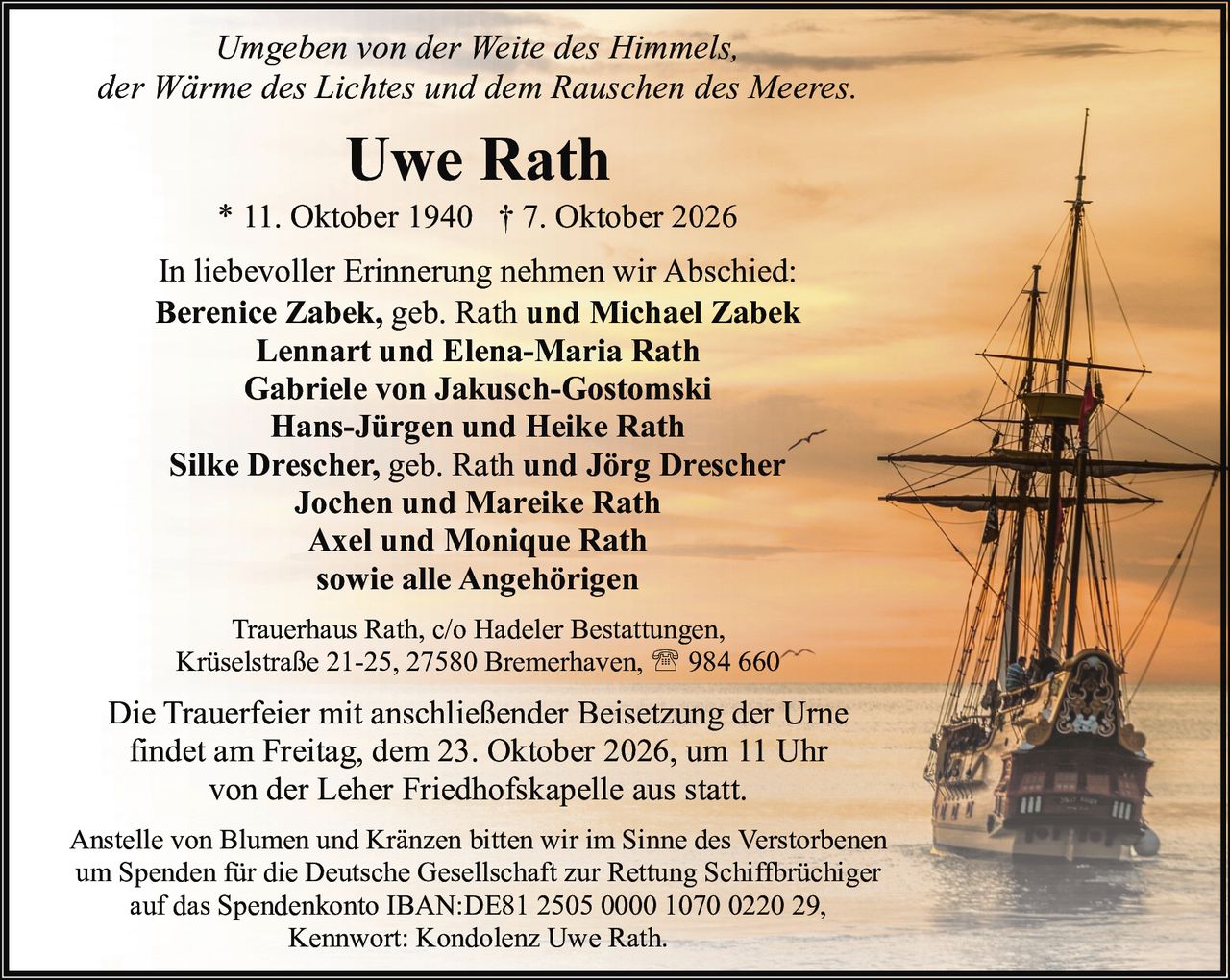 <p>* 11. Oktober 1940 † 7. Oktober 2026</p>

<p>Umgeben von der Weite des Himmels, der Wärme des Lichtes und dem Rauschen des Meeres.</p>

<p>In liebevoller Erinnerung nehmen wir Abschied:</p>

<p><strong>Berenice Zabek, geb. Rath und Michael Zabek</strong><br>
<strong>Lennart und Elena-Maria Rath</strong><br>
<strong>Gabriele von Jakusch-Gostomski</strong><br>
<strong>Hans-Jürgen und Heike Rath</strong><br>
<strong>Silke Drescher, geb. Rath und Jörg Drescher</strong><br>
<strong>Jochen und Mareike Rath</strong><br>
<strong>Axel und Monique Rath</strong><br>
<strong>sowie alle Angehörigen</strong></p>

<p>Trauerhaus Rath, c/o Hadeler Bestattungen, Krüselstraße 21-25, 27580 Bremerhaven, ☎ 984 660</p>

<p>Die Trauerfeier mit anschließender Beisetzung der Urne findet am Freitag, dem 23. Oktober 2026, um 11 Uhr von der Leher Friedhofskapelle aus statt.</p>

<p>Anstelle von Blumen und Kränzen bitten wir im Sinne des Verstorbenen um Spenden für die Deutsche Gesellschaft zur Rettung Schiffbrüchiger auf das Spendenkonto IBAN:DE81 2505 0000 1070 0220 29, Kennwort: Kondolenz Uwe Rath.</p>