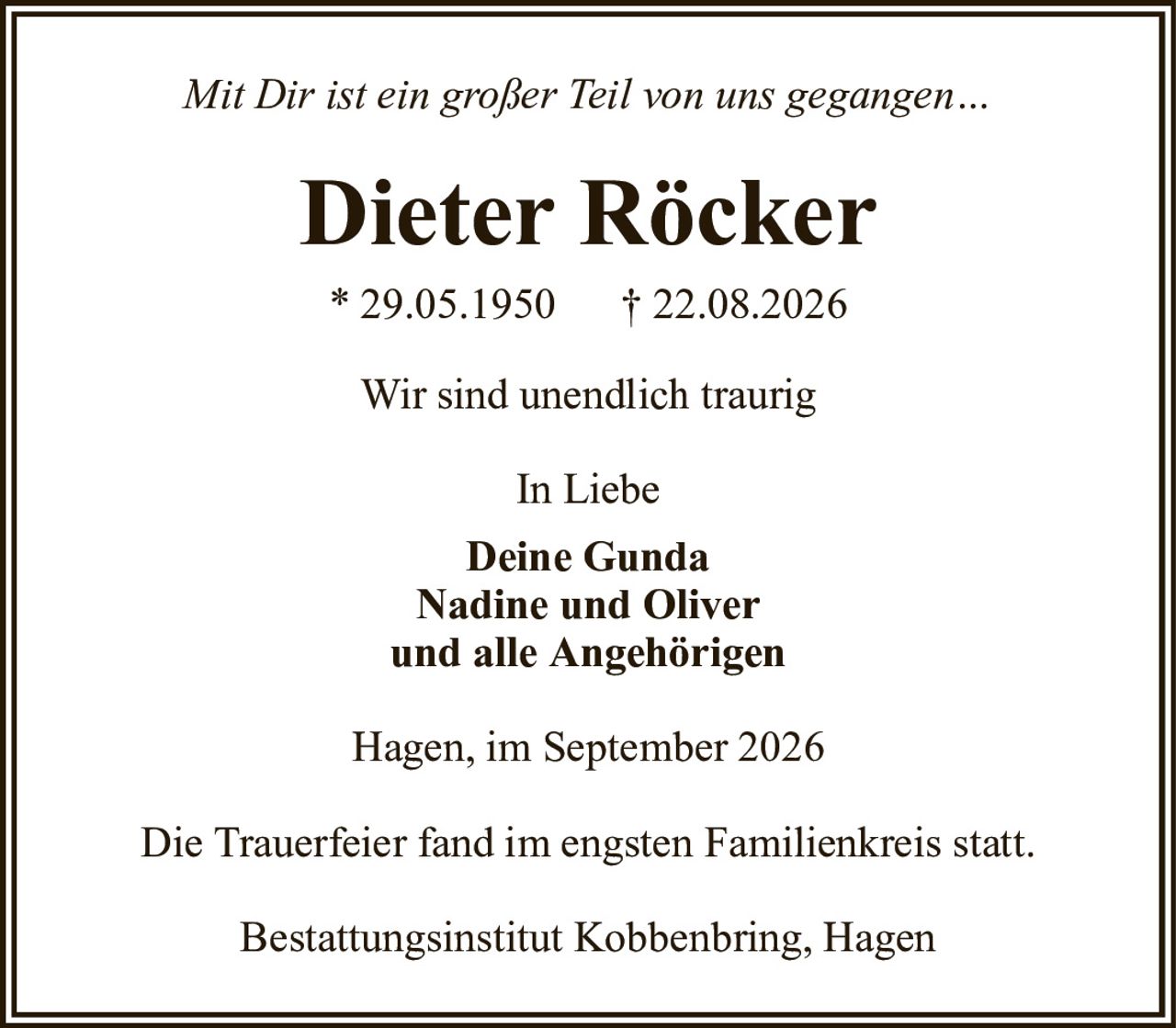 Mit Dir ist ein großer Teil von uns gegangen…Dieter Röcker* 29.05.1950† 22.08.2026In LiebeDeine GundaNadine und Oliverund alle AngehörigenWir sind unendlich traurigHagen, im September 2026Die Trauerfeier fand im engsten Familienkreis statt.Bestattungsinstitut Kobbenbring, Hagen