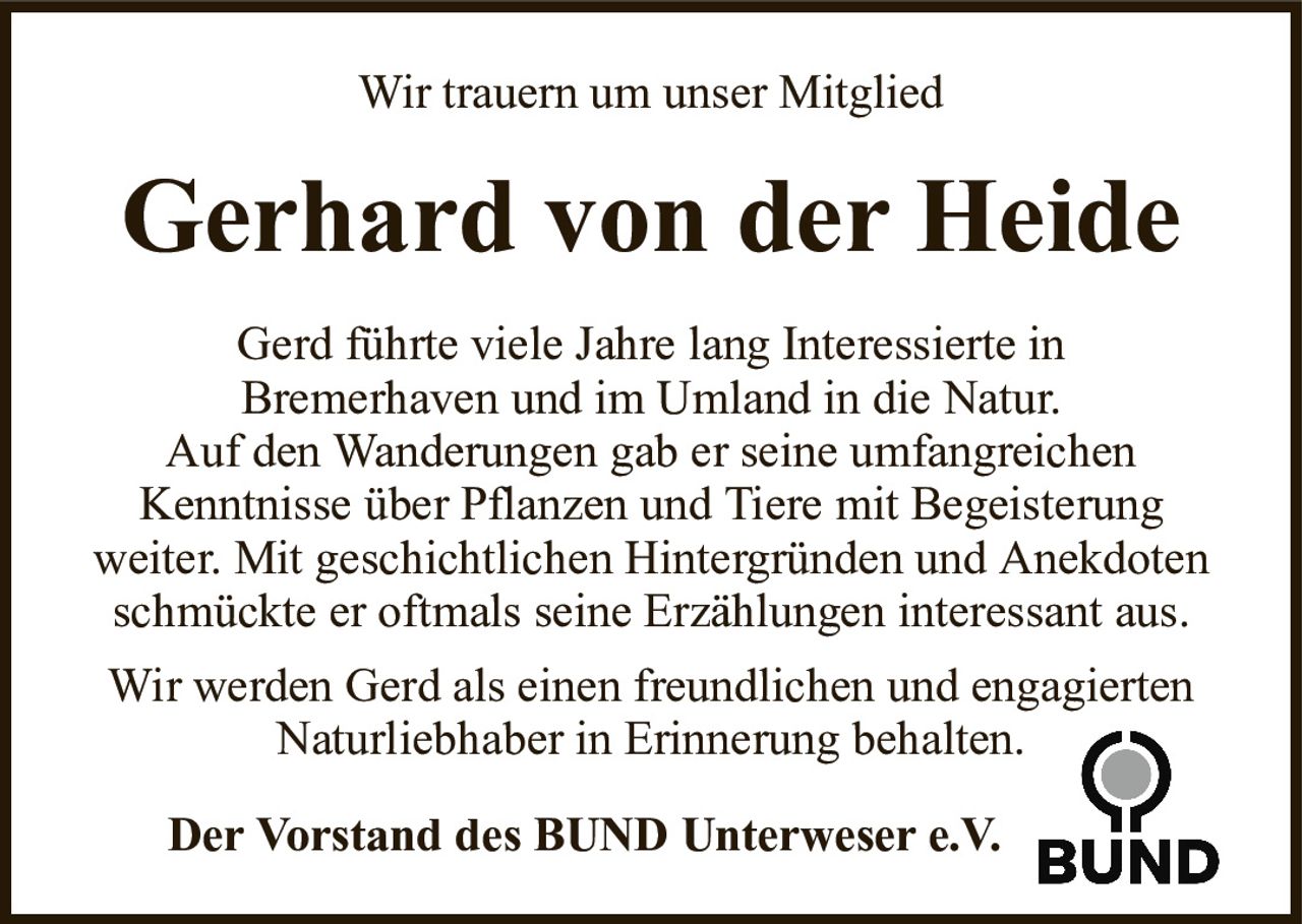 Wir trauern um unser MitgliedGerhard von der HeideDer Vorstand des BUND Unterweser e.V.Gerd führte viele Jahre lang Interessierte inBremerhaven und im Umland in die Natur.Auf den Wanderungen gab er seine umfangreichenKenntnisse über Pflanzen und Tiere mit Begeisterungweiter. Mit geschichtlichen Hintergründen und Anekdoten schmückte er oftmals seine Erzählungen interessant aus.Wir werden Gerd als einen freundlichen und engagierten Naturliebhaber in Erinnerung behalten.