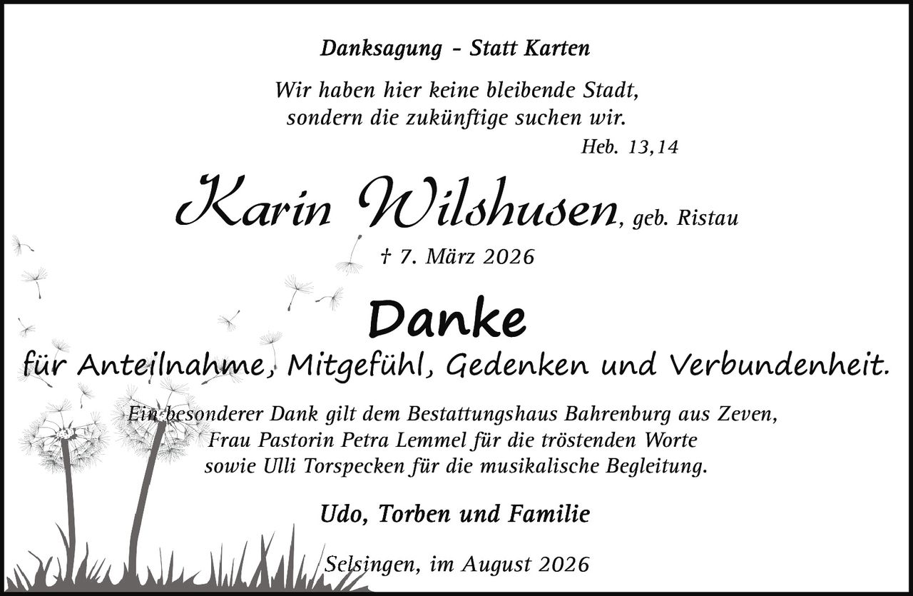 <p><i>Wir haben hier keine bleibende Stadt,<br>sondern die zukünftige suchen wir.<br>Heb. 13,14</i></p><p><strong>Karin Wilshusen, geb. Ristau</strong><br>† 7. März 2026</p><p><strong>Danke</strong><br>für Anteilnahme, Mitgefühl, Gedenken und Verbundenheit.</p><p>Ein besonderer Dank gilt dem Bestattungshaus Bahrenburg aus Zeven,<br>Frau Pastorin Petra Lemmel für die tröstenden Worte<br>sowie Ulli Torspecken für die musikalische Begleitung.</p><p>Udo, Torben und Familie</p><p>Selsingen, im August 2026</p>