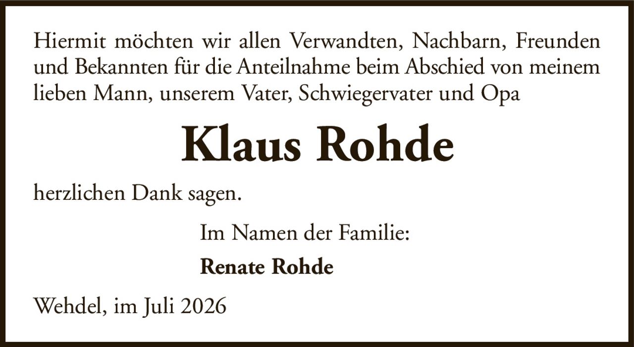 Hiermit möchten wir allen Verwandten, Nachbarn, Freundenund Bekannten für die Anteilnahme beim Abschied von meinemlieben Mann, unserem Vater, Schwiegervater und OpaKlaus RohdeIm Namen der Familie:Renate Rohdeherzlichen Dank sagen.Wehdel, im Juli 2026