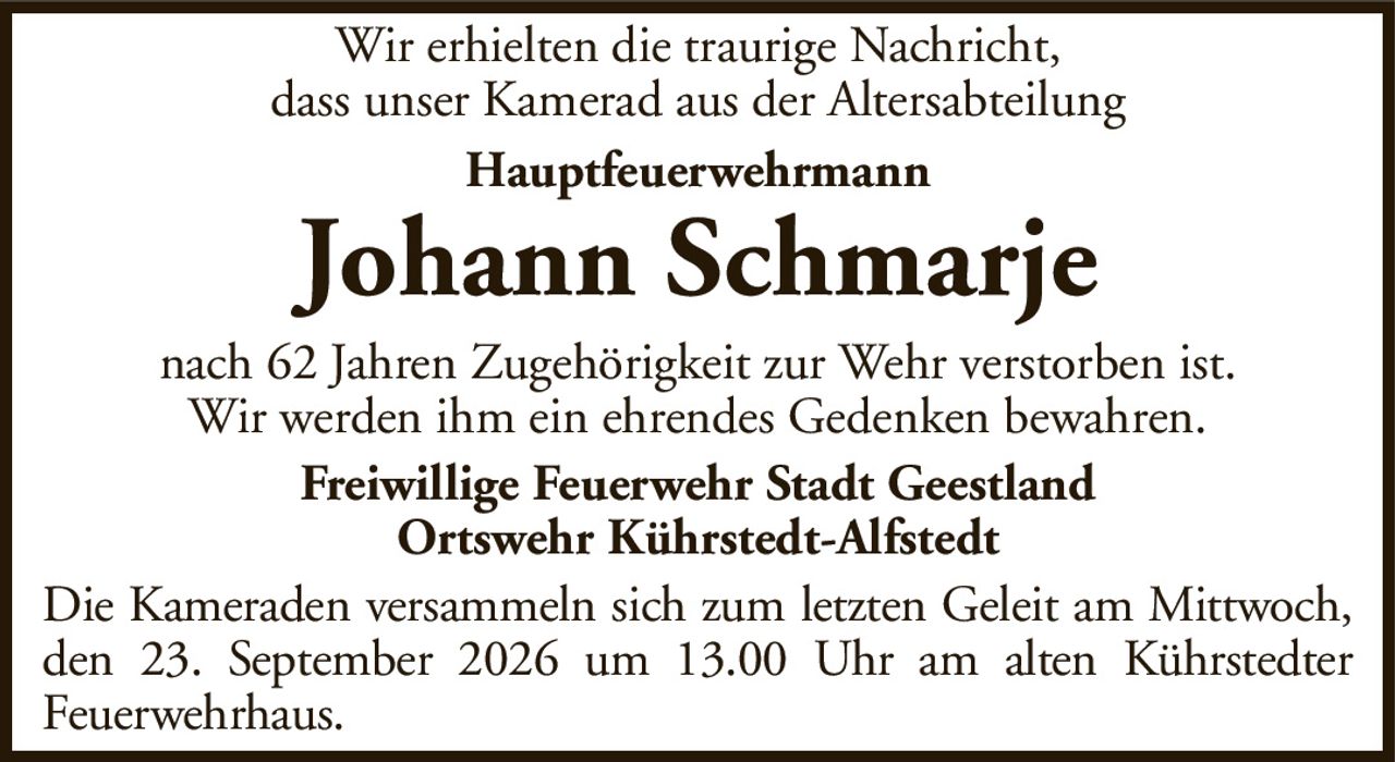 Wir erhielten die traurige Nachricht,dass unser Kamerad aus der AltersabteilungHauptfeuerwehrmannJohann SchmarjeFreiwillige Feuerwehr Stadt GeestlandOrtswehr Kührstedt-Alfstedtnach 62 Jahren Zugehörigkeit zur Wehr verstorben ist.Wir werden ihm ein ehrendes Gedenken bewahren.Die Kameraden versammeln sich zum letzten Geleit am Mittwoch, den 23. September 2026 um 13.00 Uhr am alten KührstedterFeuerwehrhaus.