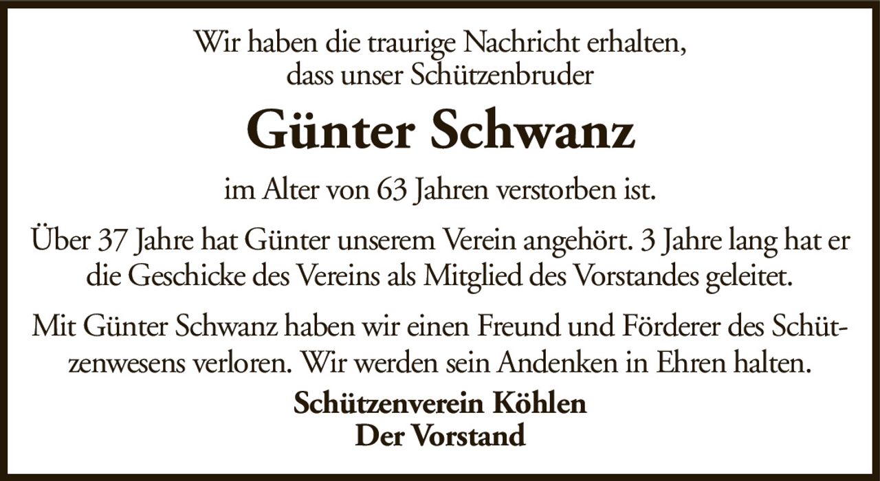 Wir haben die traurige Nachricht erhalten,dass unser SchützenbruderGünter SchwanzSchützenverein KöhlenDer Vorstandim Alter von 63 Jahren verstorben ist.Über 37 Jahre hat Günter unserem Verein angehört. 3 Jahre lang hat er die Geschicke des Vereins als Mitglied des Vorstandes geleitet.Mit Günter Schwanz haben wir einen Freund und Förderer des Schützenwesens verloren. Wir werden sein Andenken in Ehren halten.