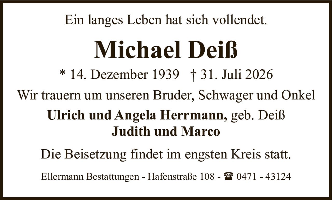 <p>Ein langes Leben hat sich vollendet.</p>
<p><strong>Michael Deiß</strong></p>
<p>* 14. Dezember 1939 † 31. Juli 2026</p>
<p>Wir trauern um unseren Bruder, Schwager und Onkel</p>
<p><strong>Ulrich und Angela Herrmann, geb. Deiß</strong></p>
<p><strong>Judith und Marco</strong></p>
<p>Die Beisetzung findet im engsten Kreis statt.</p>
<p>Ellermann Bestattungen - Hafenstraße 108 - ☎ 0471 - 43124</p>