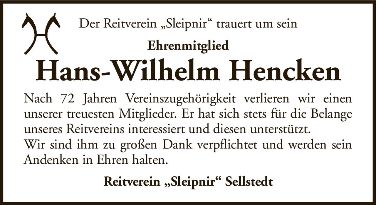 Der Reitverein „Sleipnir“ trauert um seinEhrenmitgliedHans-Wilhelm HenckenReitverein „Sleipnir“ SellstedtNach 72 Jahren Vereinszugehörigkeit verlieren wir einenunserer treuesten Mitglieder. Er hat sich stets für die Belange unseres Reitvereins interessiert und diesen unterstützt.Wir sind ihm zu großen Dank verpflichtet und werden seinAndenken in Ehren halten.