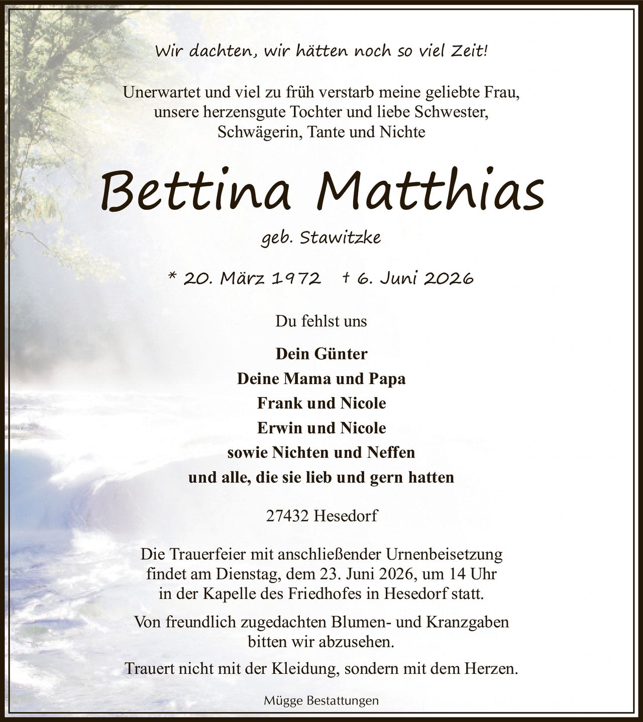 <p>Wir dachten, wir hätten noch so viel Zeit!</p>

<p>Unerwartet und viel zu früh verstarb meine geliebte Frau, unsere herzensgute Tochter und liebe Schwester, Schwägerin, Tante und Nichte</p>

<p><strong>Bettina Matthias</strong><br>geb. Stawitzke</p>

<p>* 20. März 1972 † 6. Juni 2026</p>

<p>Du fehlst uns</p>

<p><strong>Dein Günter</strong><br>Deine Mama und Papa<br>Frank und Nicole<br>Erwin und Nicole<br>sowie Nichten und Neffen<br>und alle, die sie lieb und gern hatten</p>

<p>27432 Hesedorf</p>

<p>Die Trauerfeier mit anschließender Urnenbeisetzung findet am Dienstag, dem 23. Juni 2026, um 14 Uhr in der Kapelle des Friedhofes in Hesedorf statt.</p>

<p>Von freundlich zugedachten Blumen- und Kranzgaben bitten wir abzusehen.</p>

<p>Trauert nicht mit der Kleidung, sondern mit dem Herzen.</p>

<p>Mügge Bestattungen</p>