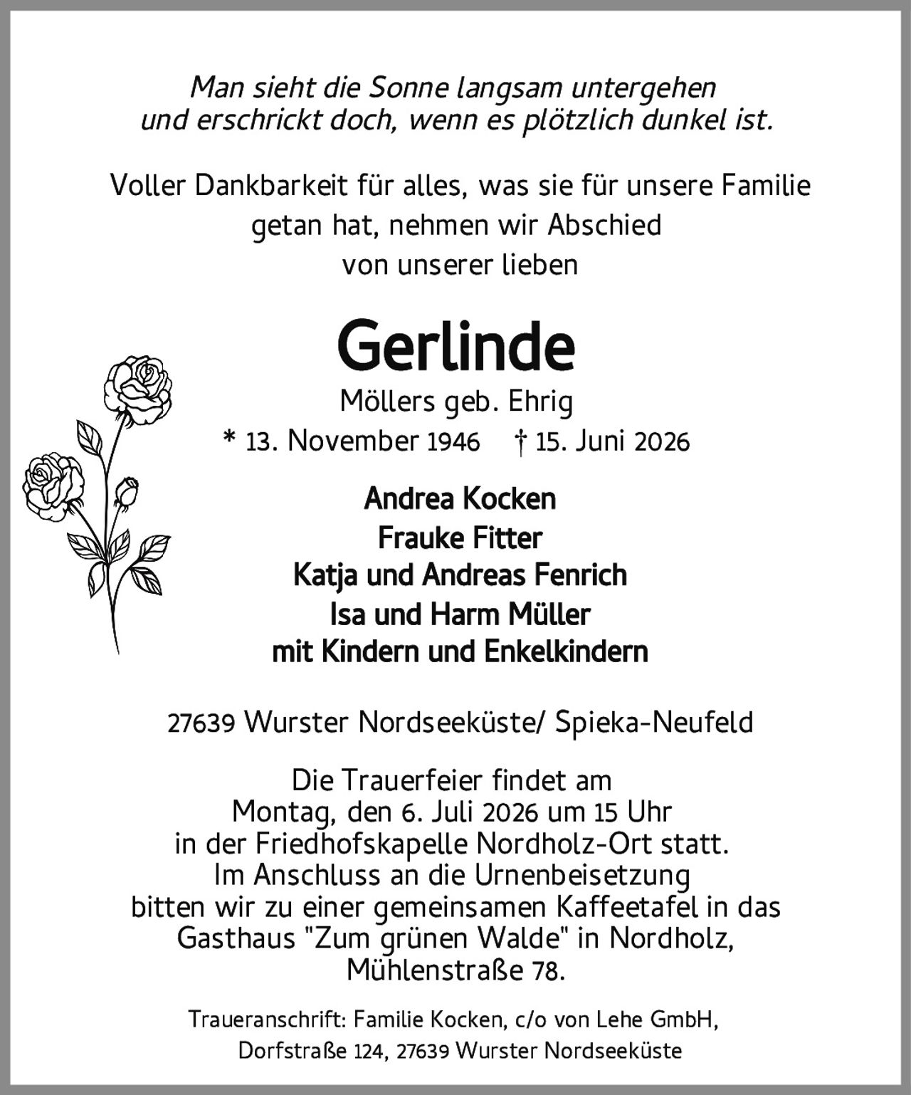 <p><i>Man sieht die Sonne langsam untergehen<br>und erschrickt doch, wenn es plötzlich dunkel ist.</i></p><p>Voller Dankbarkeit für alles, was sie für unsere Familie<br>getan hat, nehmen wir Abschied<br>von unserer lieben</p><p><strong>Gerlinde</strong><br>Möllers geb. Ehrig<br>* 13. November 1946 † 15. Juni 2026</p><p>Andrea Kocken<br>Frauke Fitter<br>Katja und Andreas Fenrich<br>Isa und Harm Müller<br>mit Kindern und Enkelkindern</p><p>27639 Wurster Nordseeküste/ Spieka-Neufeld</p><p>Die Trauerfeier findet am<br>Montag, den 6. Juli 2026 um 15 Uhr<br>in der Friedhofskapelle Nordholz-Ort statt.<br>Im Anschluss an die Urnenbeisetzung<br>bitten wir zu einer gemeinsamen Kaffeetafel in das<br>Gasthaus "Zum grünen Walde" in Nordholz,<br>Mühlenstraße 78.</p><p>Traueranschrift: Familie Kocken, c/o von Lehe GmbH,<br>Dorfstraße 124, 27639 Wurster Nordseeküste</p>