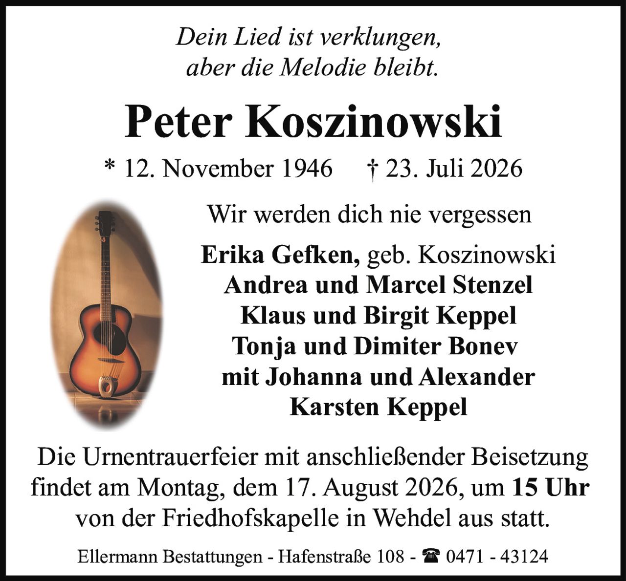 <p><i>Dein Lied ist verklungen,<br/>aber die Melodie bleibt.</i></p><p><strong>Peter Koszinowski</strong><br/>* 12. November 1946 † 23. Juli 2026</p><p>Wir werden dich nie vergessen</p><p><strong>Erika Gefken, geb. Koszinowski</strong><br/><strong>Andrea und Marcel Stenzel</strong><br/><strong>Klaus und Birgit Keppel</strong><br/><strong>Tonja und Dimiter Bonev</strong><br/>mit Johanna und Alexander<br/><strong>Karsten Keppel</strong></p><p>Die Urnentrauerfeier mit anschließender Beisetzung findet am Montag, dem 17. August 2026, um <strong>15 Uhr</strong> von der Friedhofskapelle in Wehdel aus statt.</p><p>Ellermann Bestattungen - Hafenstraße 108 - ☎ 0471 - 43124</p>