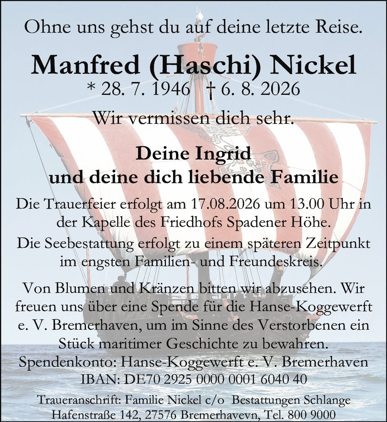 <p>Ohne uns gehst du auf deine letzte Reise.<br><strong>Deine Ingrid<br>und deine dich liebende Familie</strong></p><p><strong>Manfred (Haschi) Nickel</strong><br>* 28. 7. 1946 † 6. 8. 2026</p><p>Wir vermissen dich sehr.</p><p>Die Trauerfeier erfolgt am 17.08.2026 um 13.00 Uhr in der Kapelle des Friedhofs Spadener Höhe.</p><p>Die Seebestattung erfolgt zu einem späteren Zeitpunkt im engsten Familien- und Freundeskreis.</p><p>Traueranschrift: Familie Nickel c/o Bestattungen Schlange<br>Hafenstraße 142, 27576 Bremerhaven, Tel. 800 9000</p><p>Von Blumen und Kränzen bitten wir abzusehen. Wir freuen uns über eine Spende für die Hanse-Koggewerft e. V. Bremerhaven, um im Sinne des Verstorbenen ein Stück maritimer Geschichte zu bewahren.</p><p>Spendenkonto: Hanse-Koggewerft e. V. Bremerhaven<br>IBAN: DE70 2925 0000 0001 6040 40</p>