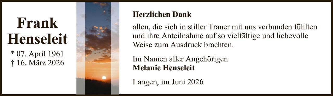 Herzlichen DankFrankHenseleit* 07. April 1961† 16. März 2026Im Namen aller AngehörigenMelanie HenseleitLangen, im Juni 2026allen, die sich in stiller Trauer mit uns verbunden fühltenund ihre Anteilnahme auf so vielfältige und liebevolleWeise zum Ausdruck brachten.