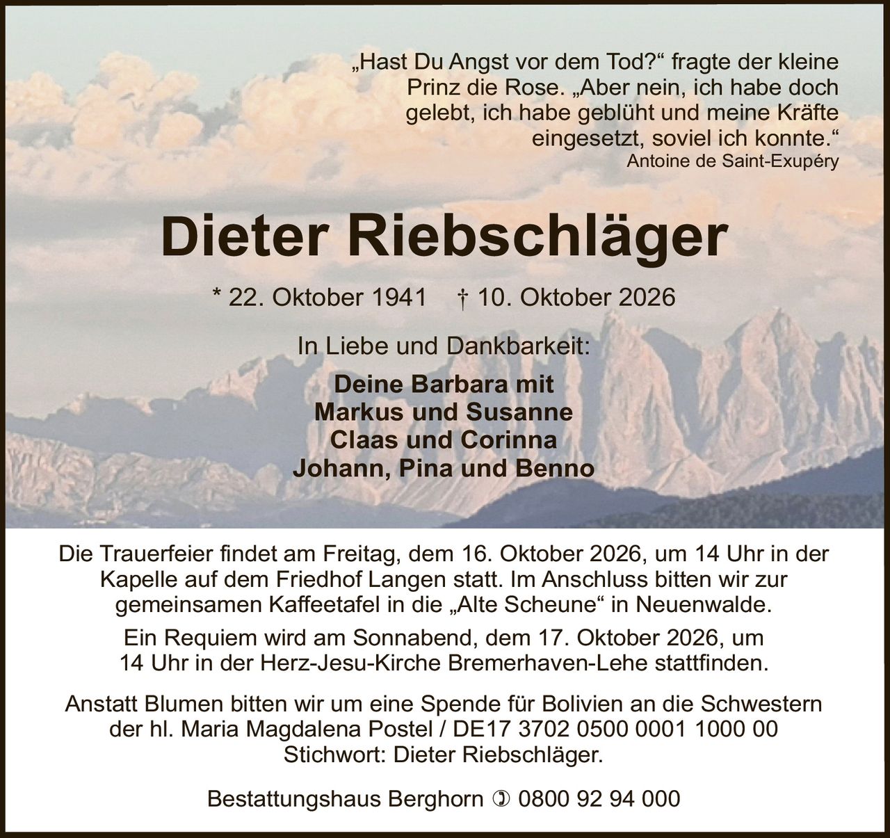 <p>„Hast Du Angst vor dem Tod?" fragte der kleine Prinz die Rose. „Aber nein, ich habe doch gelebt, ich habe geblüht und meine Kräfte eingesetzt, soviel ich konnte."<br><i>Antoine de Saint-Exupéry</i></p>

<p><strong>Dieter Riebschläger</strong><br>
* 22. Oktober 1941 † 10. Oktober 2026</p>

<p>In Liebe und Dankbarkeit:<br>
Deine Barbara mit<br>
Markus und Susanne<br>
Claas und Corinna<br>
Johann, Pina und Benno</p>

<p>Die Trauerfeier findet am Freitag, dem 16. Oktober 2026, um 14 Uhr in der Kapelle auf dem Friedhof Langen statt. Im Anschluss bitten wir zur gemeinsamen Kaffeetafel in die „Alte Scheune" in Neuenwalde.</p>

<p>Ein Requiem wird am Sonnabend, dem 17. Oktober 2026, um 14 Uhr in der Herz-Jesu-Kirche Bremerhaven-Lehe stattfinden.</p>

<p>Anstatt Blumen bitten wir um eine Spende für Bolivien an die Schwestern der hl. Maria Magdalena Postel / DE17 3702 0500 0001 1000 00<br>
Stichwort: Dieter Riebschläger.</p>

<p>Bestattungshaus Berghorn ☎ 0800 92 94 000</p>