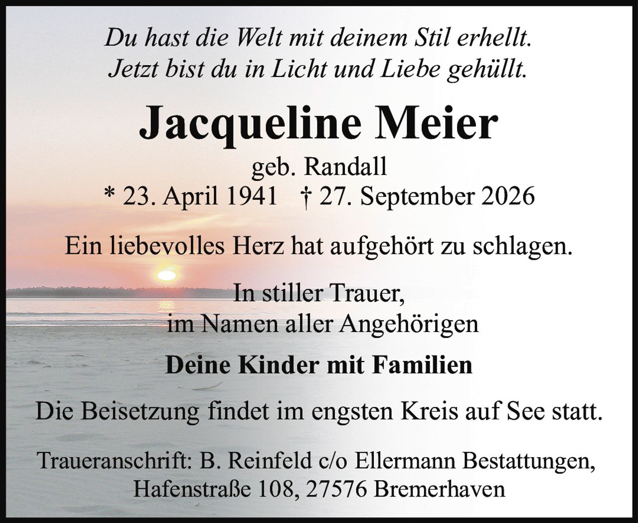 <p><i>Du hast die Welt mit deinem Stil erhellt.<br>Jetzt bist du in Licht und Liebe gehüllt.</i></p><p><strong>Jacqueline Meier</strong><br>geb. Randall<br>* 23. April 1941 † 27. September 2026</p><p>Ein liebevolles Herz hat aufgehört zu schlagen.</p><p>In stiller Trauer,<br>im Namen aller Angehörigen</p><p><strong>Deine Kinder mit Familien</strong></p><p>Die Beisetzung findet im engsten Kreis auf See statt.</p><p>Traueranschrift: B. Reinfeld c/o Ellermann Bestattungen,<br>Hafenstraße 108, 27576 Bremerhaven</p>