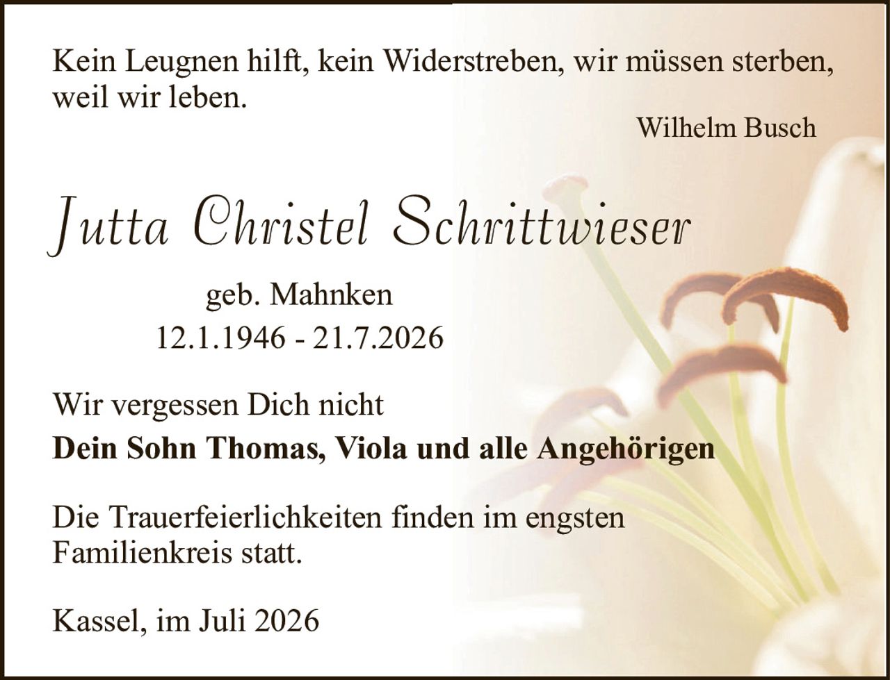 Kein Leugnen hilft, kein Widerstreben, wir müssen sterben,weil wir leben.Wilhelm BuschJutta Christel Schrittwiesergeb. Mahnken12.1.1946 - 21.7.2026Die Trauerfeierlichkeiten finden im engstenFamilienkreis statt.Kassel, im Juli 2026Wir vergessen Dich nichtDein Sohn Thomas, Viola und alle Angehörigen