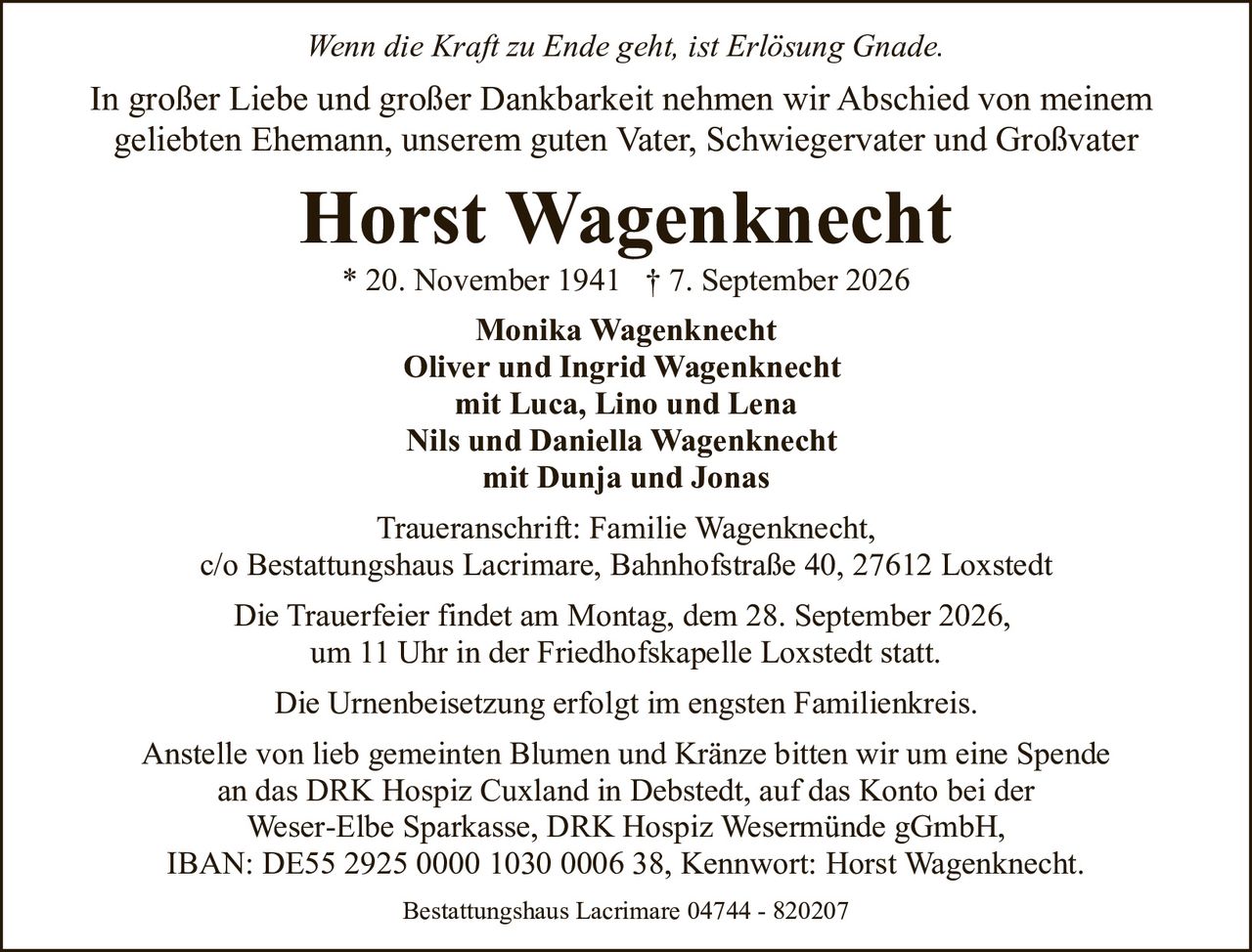 <p><i>Wenn die Kraft zu Ende geht, ist Erlösung Gnade.</i></p><p>In großer Liebe und großer Dankbarkeit nehmen wir Abschied von meinem geliebten Ehemann, unserem guten Vater, Schwiegervater und Großvater</p><p><strong>Horst Wagenknecht</strong><br>* 20. November 1941 † 7. September 2026</p><p><strong>Monika Wagenknecht</strong><br><strong>Oliver und Ingrid Wagenknecht</strong><br>mit Luca, Lino und Lena<br><strong>Nils und Daniella Wagenknecht</strong><br>mit Dunja und Jonas</p><p>Traueranschrift: Familie Wagenknecht,<br>c/o Bestattungshaus Lacrimare, Bahnhofstraße 40, 27612 Loxstedt</p><p>Die Trauerfeier findet am Montag, dem 28. September 2026, um 11 Uhr in der Friedhofskapelle Loxstedt statt.</p><p>Die Urnenbeisetzung erfolgt im engsten Familienkreis.</p><p>Anstelle von lieb gemeinten Blumen und Kränze bitten wir um eine Spende an das DRK Hospiz Cuxland in Debstedt, auf das Konto bei der Weser-Elbe Sparkasse, DRK Hospiz Wesermünde gGmbH,<br>IBAN: DE55 2925 0000 1030 0006 38, Kennwort: Horst Wagenknecht.</p><p>Bestattungshaus Lacrimare 04744 - 820207</p>