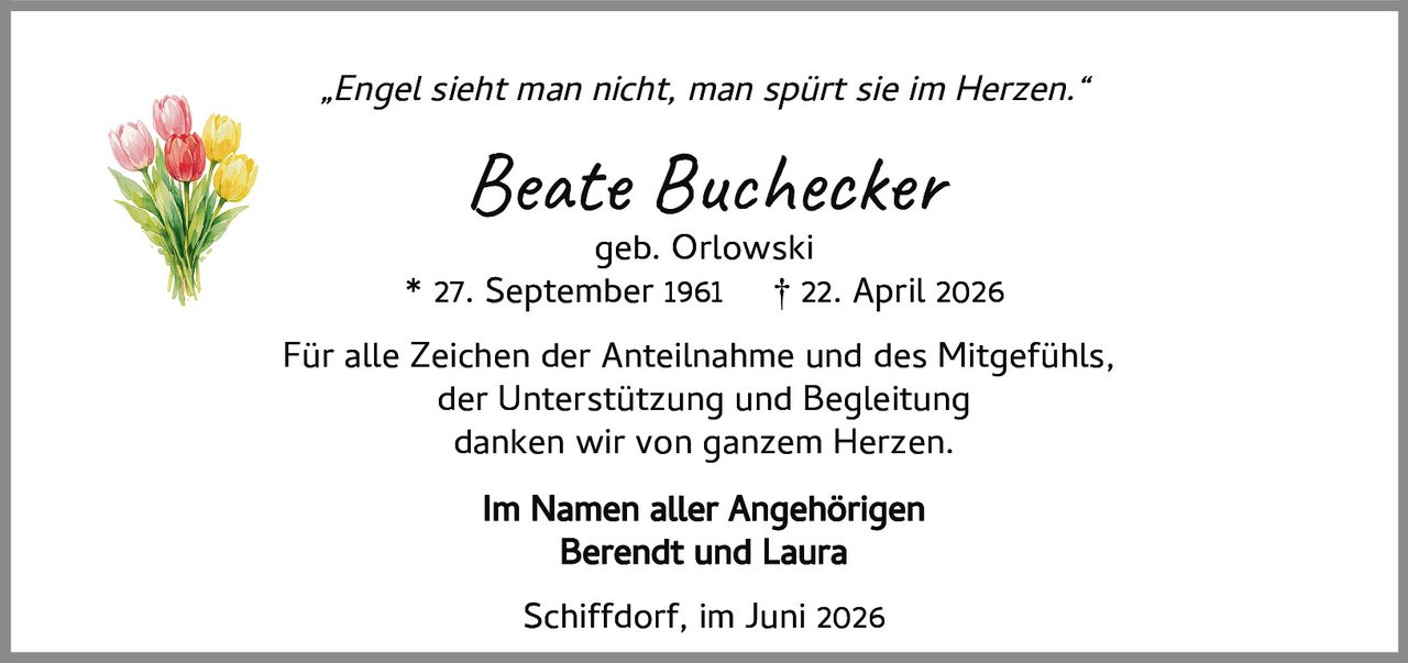 <p><i>„Engel sieht man nicht, man spürt sie im Herzen."</i></p>
<p><strong>Beate Buchecker</strong><br />geb. Orlowski</p>
<p>* 27. September 1961   † 22. April 2026</p>
<p>Für alle Zeichen der Anteilnahme und des Mitgefühls,<br />der Unterstützung und Begleitung<br />danken wir von ganzem Herzen.</p>
<p><strong>Im Namen aller Angehörigen</strong><br />Berendt und Laura</p>
<p>Schiffdorf, im Juni 2026</p>