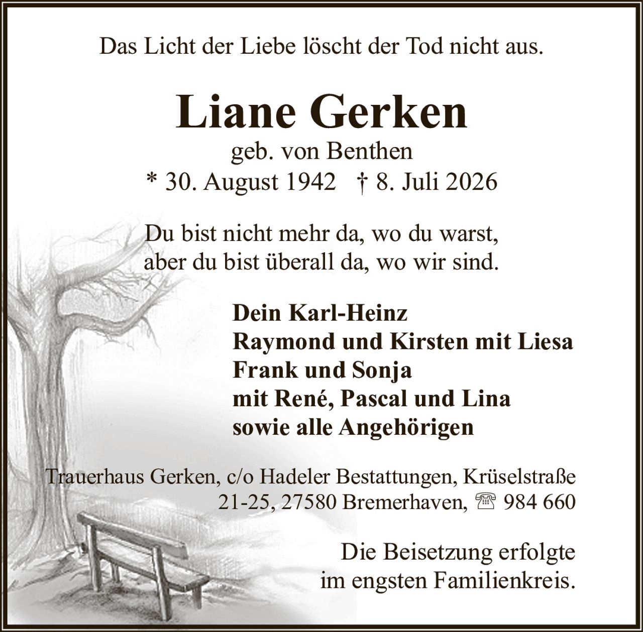 <p>geb. von Benthen<br/>* 30. August 1942 † 8. Juli 2026</p><p>Das Licht der Liebe löscht der Tod nicht aus.</p><p>Du bist nicht mehr da, wo du warst,<br/>aber du bist überall da, wo wir sind.</p><p><strong>Dein Karl-Heinz<br/>Raymond und Kirsten mit Liesa<br/>Frank und Sonja<br/>mit René, Pascal und Lina<br/>sowie alle Angehörigen</strong></p><p>Trauerhaus Gerken, c/o Hadeler Bestattungen, Krüselstraße 21-25, 27580 Bremerhaven, ☎ 984 660</p><p>Die Beisetzung erfolgte im engsten Familienkreis.</p>