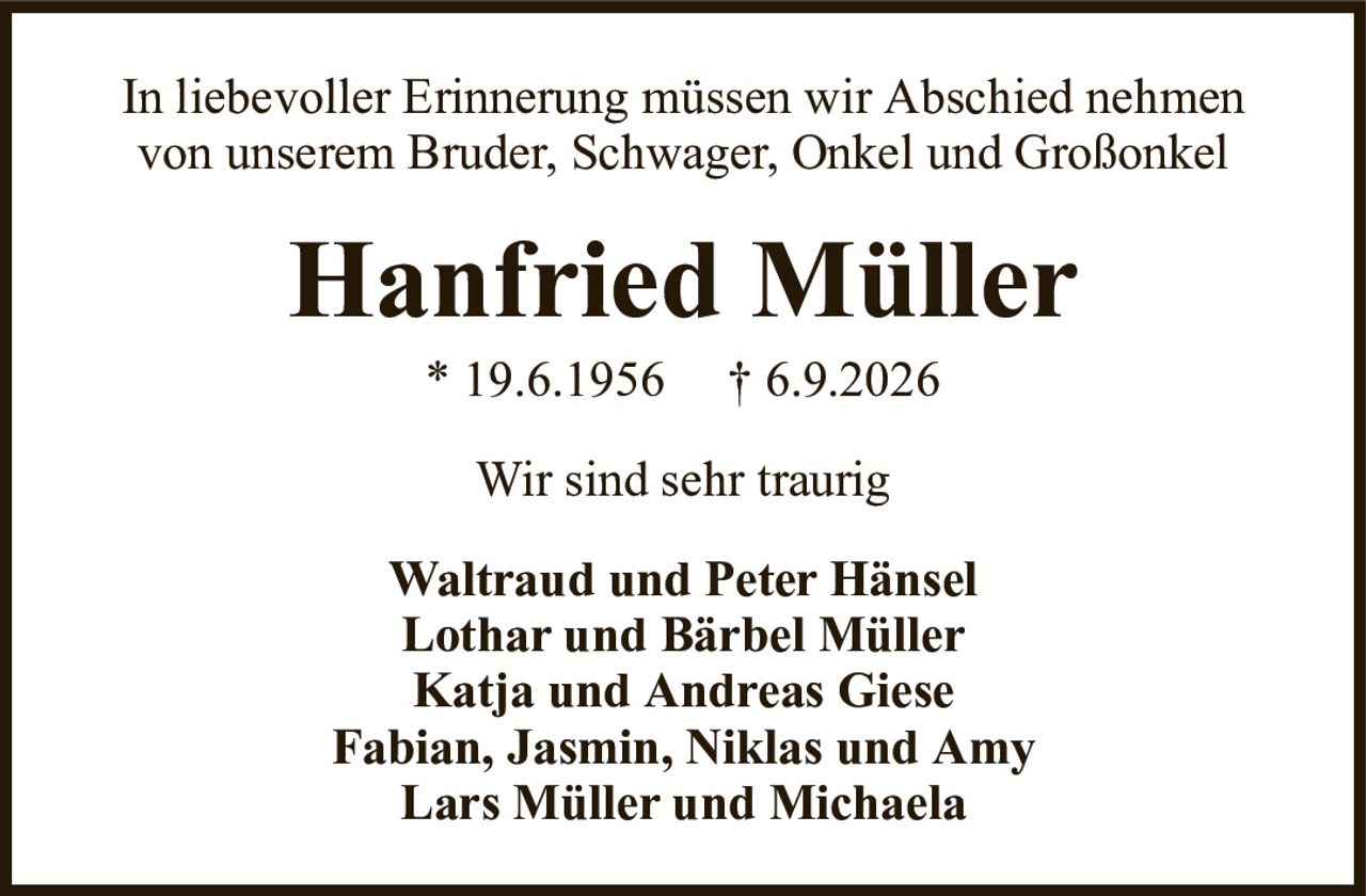 In liebevoller Erinnerung müssen wir Abschied nehmen von unserem Bruder, Schwager, Onkel und GroßonkelHanfried Müller* 19.6.1956† 6.9.2026Waltraud und Peter HänselLothar und Bärbel MüllerKatja und Andreas GieseFabian, Jasmin, Niklas und AmyLars Müller und MichaelaWir sind sehr traurig