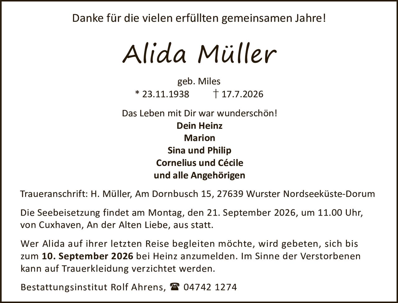 <p>Danke für die vielen erfüllten gemeinsamen Jahre!</p>

<p><strong>Alida Müller</strong><br>
geb. Miles<br>
* 23.11.1938 † 17.7.2026</p>

<p>Das Leben mit Dir war wunderschön!</p>

<p><strong>Dein Heinz</strong><br>
<strong>Marion</strong><br>
<strong>Sina und Philip</strong><br>
<strong>Cornelius und Cécile</strong><br>
und alle Angehörigen</p>

<p>Traueranschrift: H. Müller, Am Dornbusch 15, 27639 Wurster Nordseeküste-Dorum</p>

<p>Die Seebeisetzung findet am Montag, den 21. September 2026, um 11.00 Uhr, von Cuxhaven, An der Alten Liebe, aus statt.</p>

<p>Wer Alida auf ihrer letzten Reise begleiten möchte, wird gebeten, sich bis zum <strong>10. September 2026</strong> bei Heinz anzumelden. Im Sinne der Verstorbenen kann auf Trauerkeidung verzichtet werden.</p>

<p>Bestattungsinstitut Rolf Ahrens, 04742 1274</p>