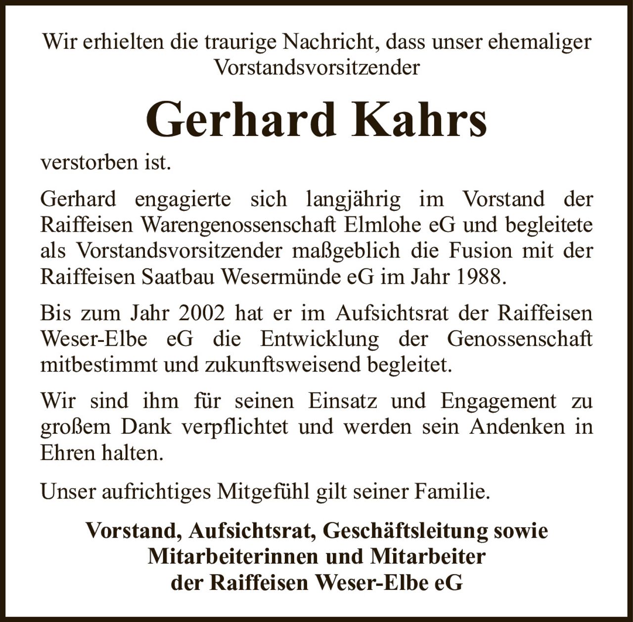 Wir erhielten die traurige Nachricht, dass unser ehemaliger VorstandsvorsitzenderGerhard Kahrsverstorben ist.Vorstand, Aufsichtsrat, Geschäftsleitung sowieMitarbeiterinnen und Mitarbeiterder Raiffeisen Weser-Elbe eGGerhard engagierte sich langjährig im Vorstand derRaiffeisen Warengenossenschaft Elmlohe eG und begleiteteals Vorstandsvorsitzender maßgeblich die Fusion mit der Raiffeisen Saatbau Wesermünde eG im Jahr 1988.Bis zum Jahr 2002 hat er im Aufsichtsrat der Raiffeisen Weser-Elbe eG die Entwicklung der Genossenschaftmitbestimmt und zukunftsweisend begleitet.Wir sind ihm für seinen Einsatz und Engagement zugroßem Dank verpflichtet und werden sein Andenken in Ehren halten.Unser aufrichtiges Mitgefühl gilt seiner Familie.