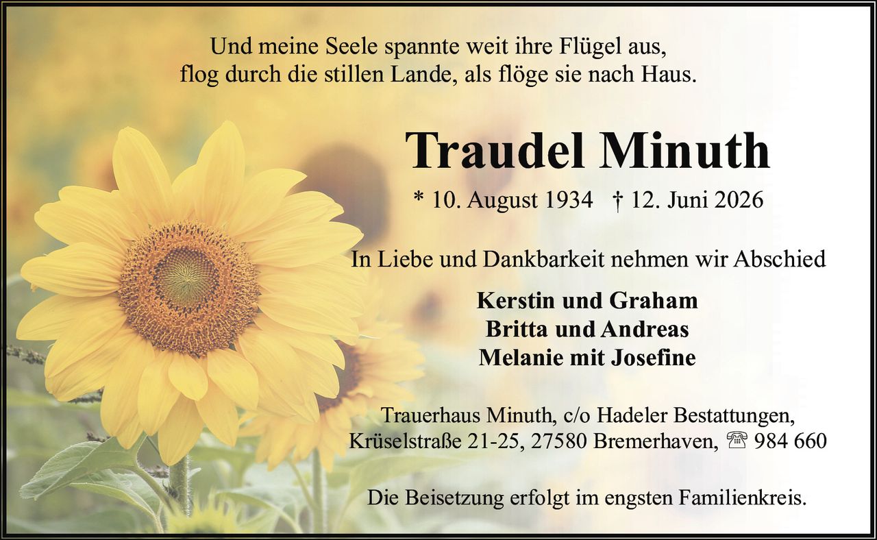 <p>* 10. August 1934 † 12. Juni 2026</p>

<p>Und meine Seele spannte weit ihre Flügel aus,<br>flog durch die stillen Lande, als flöge sie nach Haus.</p>

<p>In Liebe und Dankbarkeit nehmen wir Abschied</p>

<p><strong>Kerstin und Graham</strong><br>
<strong>Britta und Andreas</strong><br>
<strong>Melanie mit Josefine</strong></p>

<p>Trauerhaus Minuth, c/o Hadeler Bestattungen,<br>
Krüselstraße 21-25, 27580 Bremerhaven, ☎ 984 660</p>

<p>Die Beisetzung erfolgt im engsten Familienkreis.</p>