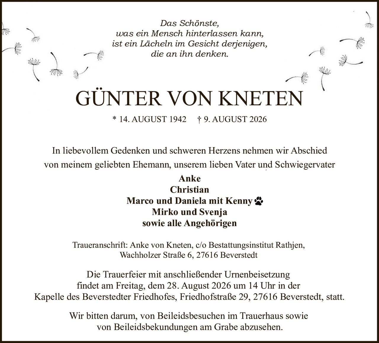 <p><i>Das Schönste,<br>was ein Mensch hinterlassen kann,<br>ist ein Lächeln im Gesicht derjenigen,<br>die an ihn denken.</i></p><p>In liebevollem Gedenken und schweren Herzens nehmen wir Abschied<br>von meinem geliebten Ehemann, unserem lieben Vater und Schwiegervater</p><p><strong>Anke<br>Christian<br>Marco und Daniela mit Kenny<br>Mirko und Svenja<br>sowie alle Angehörigen</strong></p><p>Traueranschrift: Anke von Kneten, c/o Bestattungsinstitut Rathjen,<br>Wachholzer Straße 6, 27616 Beverstedt</p><p>* 14. AUGUST 1942 † 9. AUGUST 2026</p><p>Die Trauerfeier mit anschließender Urnenbeisetzung<br>findet am Freitag, dem 28. August 2026 um 14 Uhr in der<br>Kapelle des Beverstedter Friedhofes, Friedhofstraße 29, 27616 Beverstedt, statt.</p><p>Wir bitten darum, von Beileidsbesuchen im Trauerhaus sowie<br>von Beileidsbekundungen am Grabe abzusehen.</p>