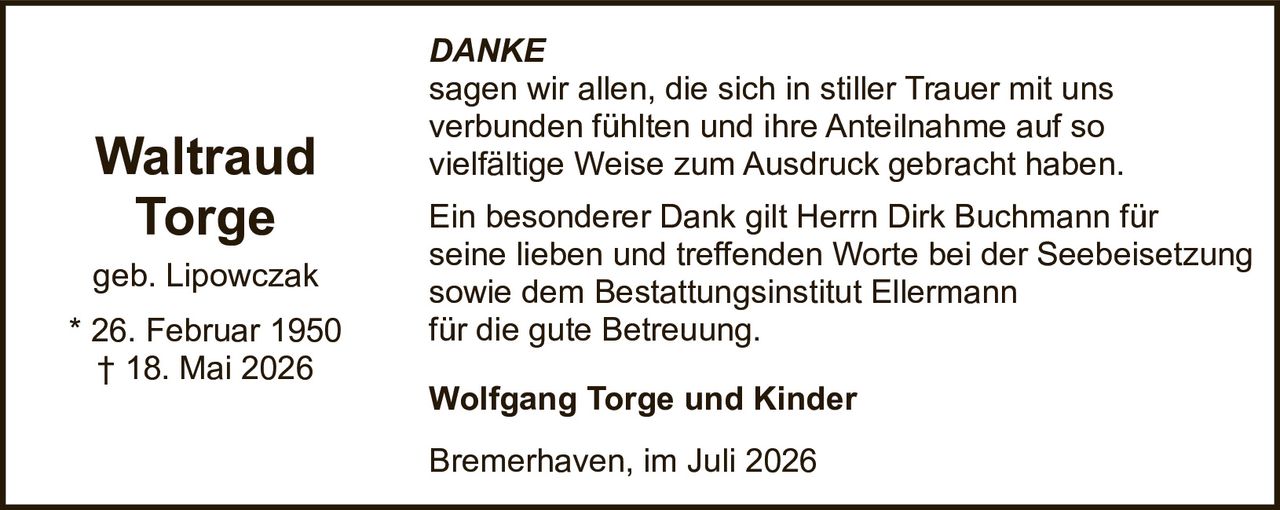 <p><i>DANKE</i></p>
<p>sagen wir allen, die sich in stiller Trauer mit uns verbunden fühlten und ihre Anteilnahme auf so vielfältige Weise zum Ausdruck gebracht haben.</p>
<p>Ein besonderer Dank gilt Herrn Dirk Buchmann für seine lieben und treffenden Worte bei der Seebeisetzung sowie dem Bestattungsinstitut Ellermann für die gute Betreuung.</p>
<p><strong>Wolfgang Torge und Kinder</strong></p>
<p>Bremerhaven, im Juli 2026</p>