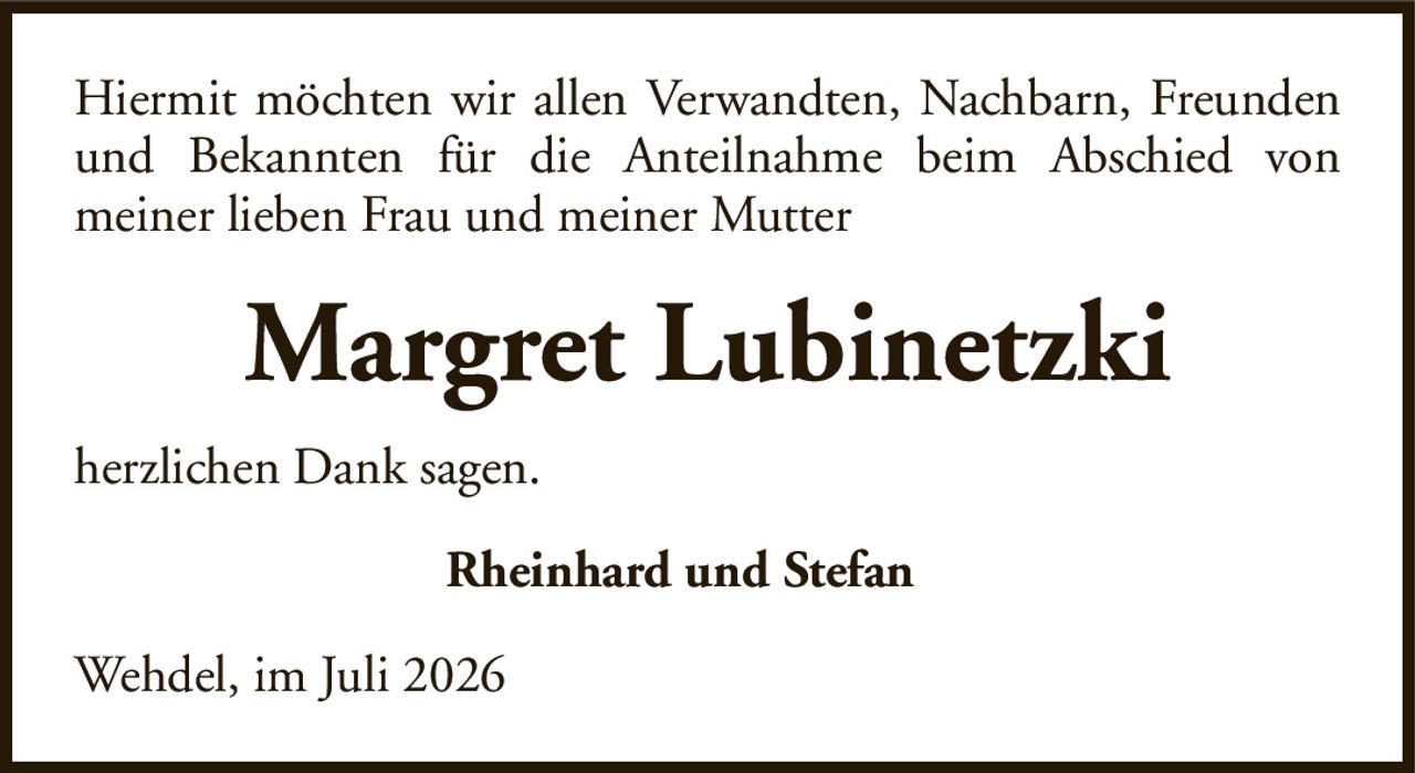 Hiermit möchten wir allen Verwandten, Nachbarn, Freunden und Bekannten für die Anteilnahme beim Abschied vonmeiner lieben Frau und meiner MutterMargret LubinetzkiRheinhard und Stefanherzlichen Dank sagen.Wehdel, im Juli 2026