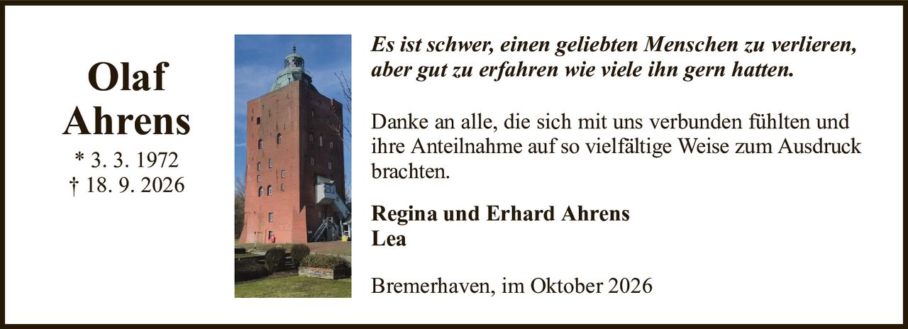 Danke an alle, die sich mit uns verbunden fühlten und ihreAnteilnahme auf so vielfältige Weise zum Ausdruck brachten.OlafAhrens* 3. 3. 1972† 18. 9. 2026Regina und Erhard AhrensLeaBremerhaven, im Oktober 2026Es ist schwer, einen geliebten Menschen zu verlieren,aber gut zu erfahren wie viele ihn gern hatten.