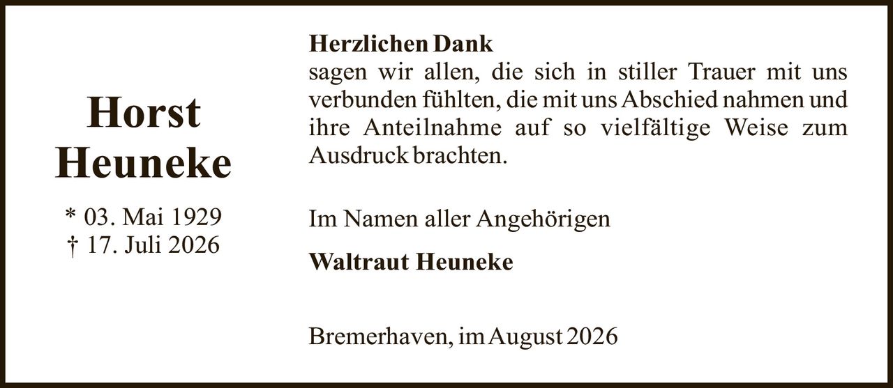 <p><strong>Horst Heuneke</strong></p><p>* 03. Mai 1929<br/>† 17. Juli 2026</p><p><strong>Herzlichen Dank</strong></p><p>sagen wir allen, die sich in stiller Trauer mit uns verbunden fühlten, die mit uns Abschied nahmen und ihre Anteilnahme auf so vielfältige Weise zum Ausdruck brachten.</p><p>Im Namen aller Angehörigen</p><p><strong>Waltraut Heuneke</strong></p><p>Bremerhaven, im August 2026</p>