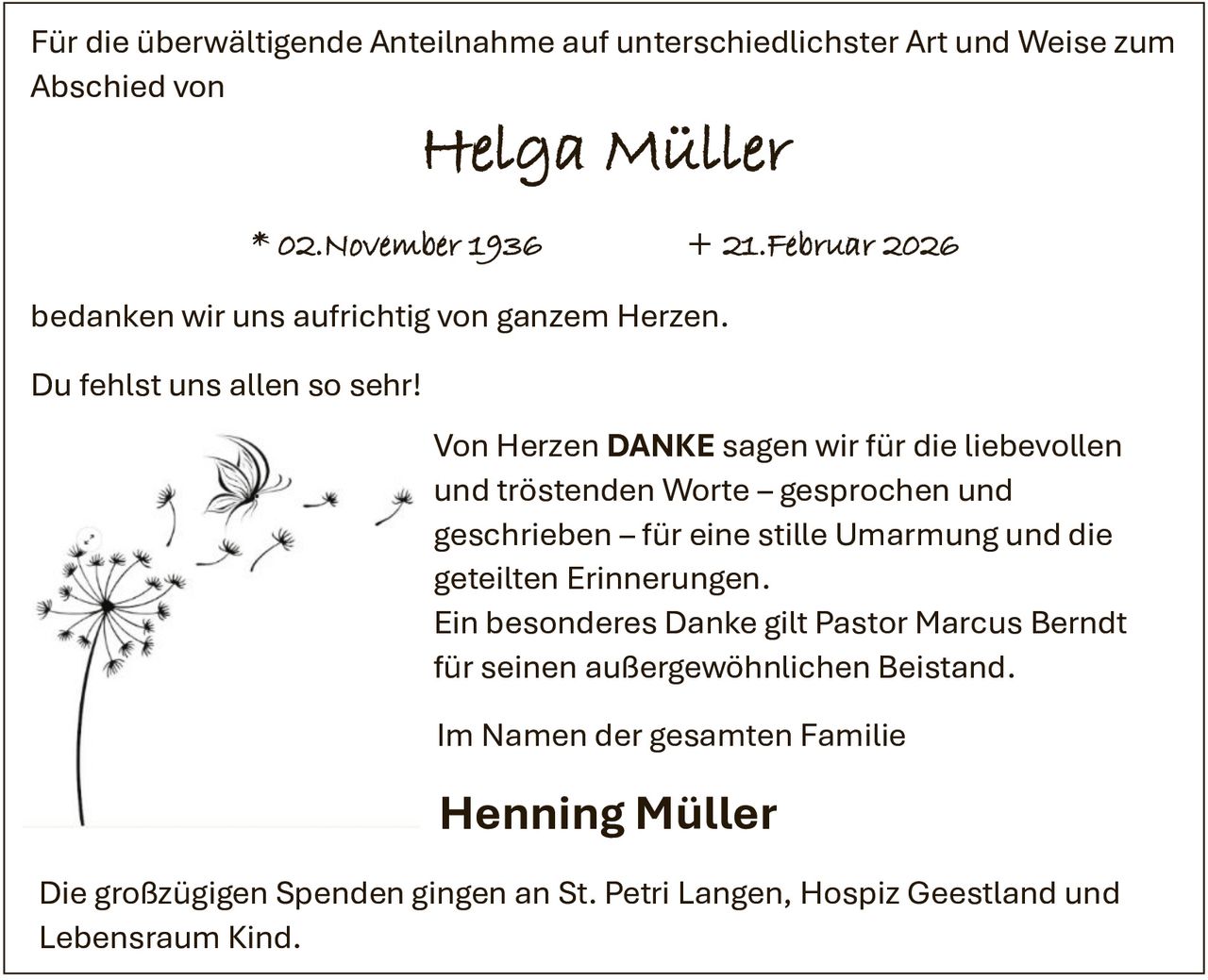 <p>Für die überwältigende Anteilnahme auf unterschiedlichster Art und Weise zum Abschied von</p>

<p><strong>Helga Müller</strong></p>

<p>* 02.November 1936 &nbsp;&nbsp;&nbsp;&nbsp;&nbsp;&nbsp;&nbsp;&nbsp;&nbsp;&nbsp;&nbsp;&nbsp; + 21.Februar 2026</p>

<p>bedanken wir uns aufrichtig von ganzem Herzen.</p>

<p>Du fehlst uns allen so sehr!</p>

<p>Von Herzen <strong>DANKE</strong> sagen wir für die liebevollen und tröstenden Worte – gesprochen und geschrieben – für eine stille Umarmung und die geteilten Erinnerungen.</p>

<p>Ein besonderes Danke gilt Pastor Marcus Berndt für seinen außergewöhnlichen Beistand.</p>

<p>Im Namen der gesamten Familie</p>

<p><strong>Henning Müller</strong></p>

<p>Die großzügigen Spenden gingen an St. Petri Langen, Hospiz Geestland und Lebensraum Kind.</p>