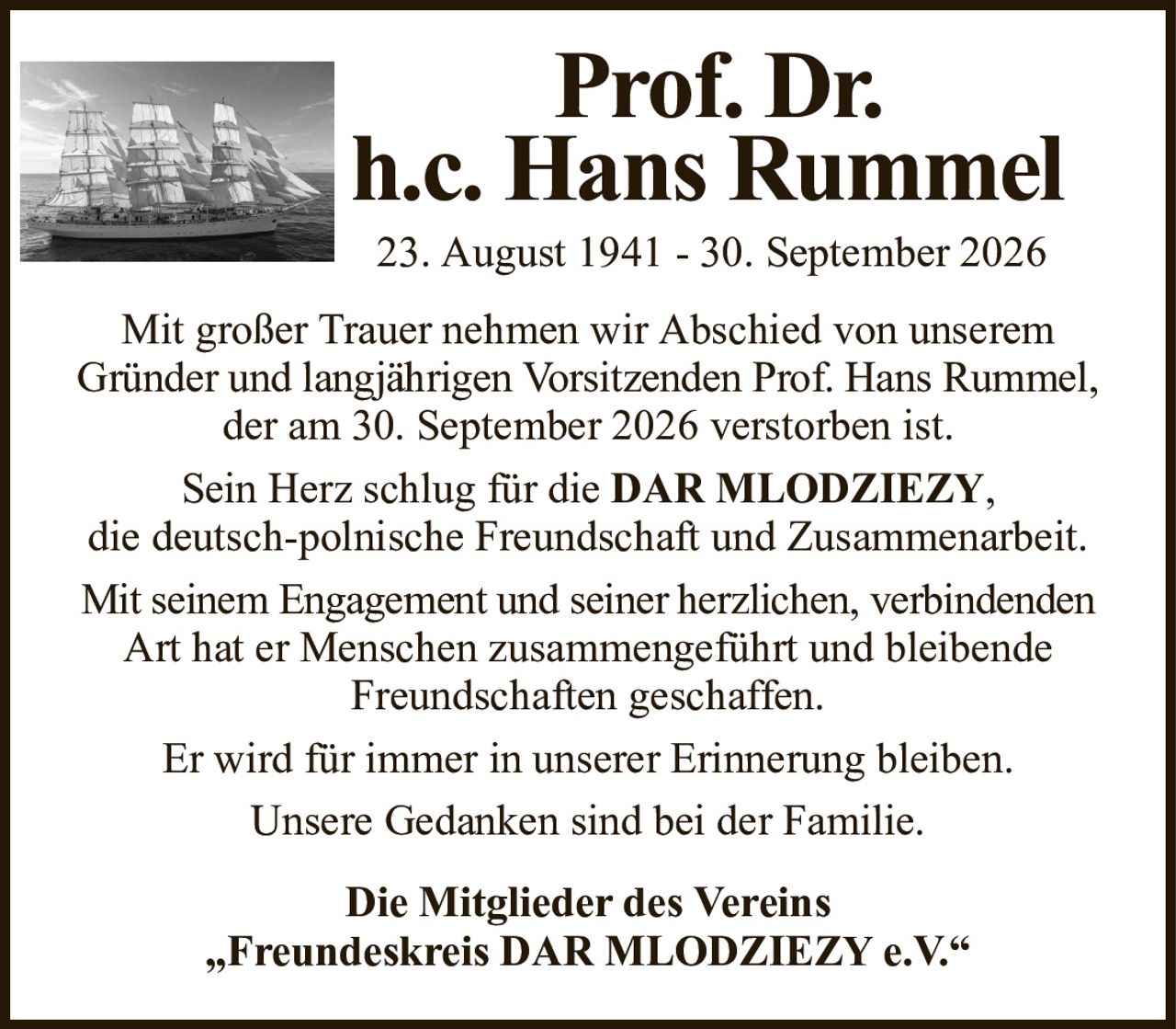 Prof. Dr.h.c. Hans Rummel23. August 1941 - 30. September 2026Die Mitglieder des Vereins„Freundeskreis DAR MLODZIEZY e.V.“Mit großer Trauer nehmen wir Abschied von unseremGründer und langjährigen Vorsitzenden Prof. Hans Rummel,der am 30. September 2026 verstorben ist.Sein Herz schlug für dieDAR MLODZIEZY,die deutsch-polnische Freundschaft und Zusammenarbeit.Mit seinem Engagement und seiner herzlichen, verbindendenArt hat er Menschen zusammengeführt und bleibende Freundschaften geschaffen.Er wird für immer in unserer Erinnerung bleiben.Unsere Gedanken sind bei der Familie.