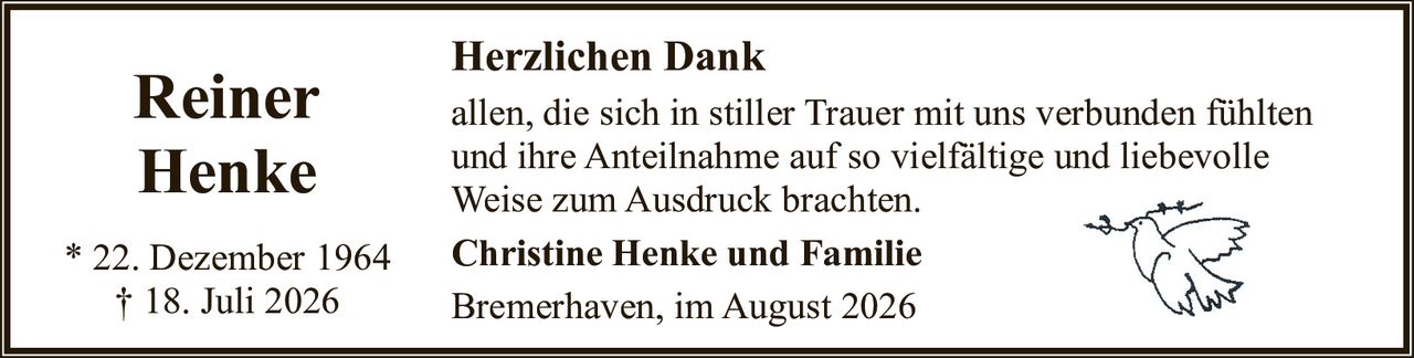 <p><strong>Reiner Henke</strong></p>
<p>* 22. Dezember 1964<br>† 18. Juli 2026</p>
<p><strong>Herzlichen Dank</strong></p>
<p>allen, die sich in stiller Trauer mit uns verbunden fühlten und ihre Anteilnahme auf so vielfältige und liebevolle Weise zum Ausdruck brachten.</p>
<p><strong>Christine Henke und Familie</strong></p>
<p>Bremerhaven, im August 2026</p>