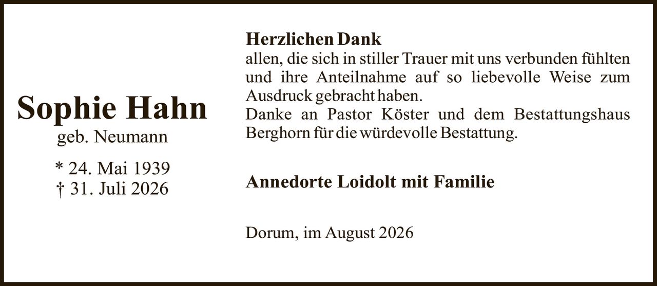 <strong>Sophie Hahn</strong><br />geb. Neumann<br /><br />* 24. Mai 1939<br />† 31. Juli 2026<br /><br /><strong>Herzlichen Dank</strong><br /><p>allen, die sich in stiller Trauer mit uns verbunden fühlten und ihre Anteilnahme auf so liebevolle Weise zum Ausdruck gebracht haben.</p><p>Danke an Pastor Köster und dem Bestattungshaus Berghorn für die würdevolle Bestattung.</p><br /><strong>Annedorte Loidolt mit Familie</strong><br /><br />Dorum, im August 2026