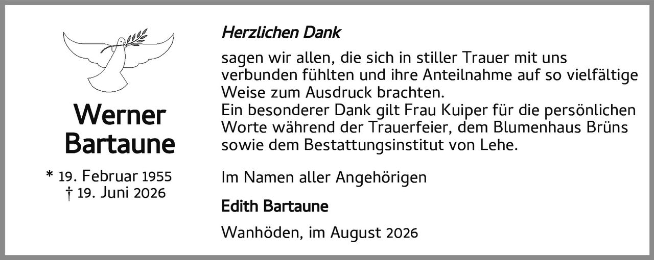 <p><strong>Herzlichen Dank</strong></p>
<p>sagen wir allen, die sich in stiller Trauer mit uns verbunden fühlten und ihre Anteilnahme auf so vielfältige Weise zum Ausdruck brachten.</p>
<p>Ein besonderer Dank gilt Frau Kuiper für die persönlichen Worte während der Trauerfeier, dem Blumenhaus Brüns sowie dem Bestattungsinstitut von Lehe.</p>
<p>Im Namen aller Angehörigen</p>
<p><strong>Edith Bartaune</strong></p>
<p>Wanhöden, im August 2026</p>
<p>* 19. Februar 1955<br>† 19. Juni 2026</p>