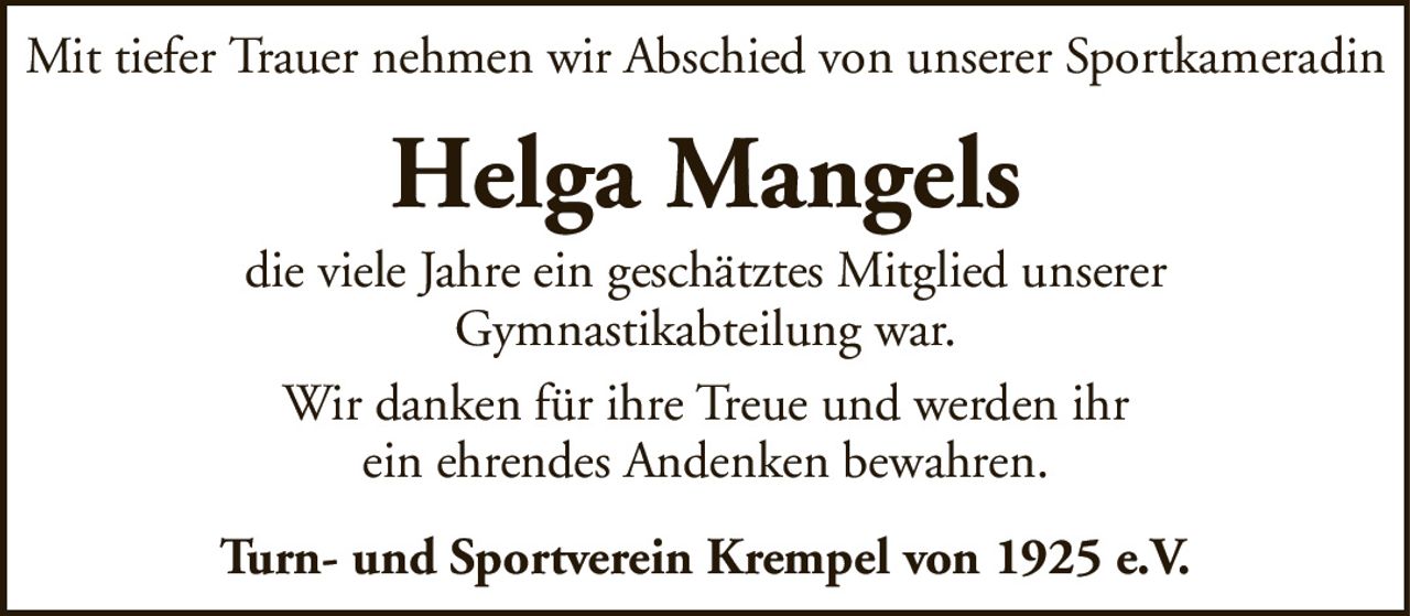 Mit tiefer Trauer nehmen wir Abschied von unserer SportkameradinHelga Mangelsdie viele Jahre ein geschätztes Mitglied unsererGymnastikabteilung war.Wir danken für ihre Treue und werden ihrein ehrendes Andenken bewahren.Turn- und Sportverein Krempel von 1925 e.V.