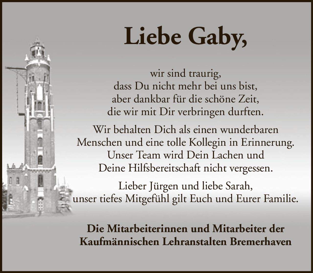 Liebe Gaby,wir sind traurig,dass Du nicht mehr bei uns bist,aber dankbar für die schöne Zeit,die wir mit Dir verbringen durften.Wir behalten Dich als einen wunderbarenMenschen und eine tolle Kollegin in Erinnerung.Unser Team wird Dein Lachen undDeine Hilfsbereitschaft nicht vergessen.Lieber Jürgen und liebe Sarah,unser tiefes Mitgefühl gilt Euch und Eurer Familie.Die Mitarbeiterinnen und Mitarbeiter derKaufmännischen Lehranstalten Bremerhaven