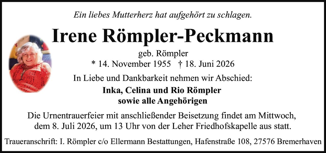 <p><i>Ein liebes Mutterherz hat aufgehört zu schlagen.</i></p>

<p><strong>Irene Römpler-Peckmann</strong></p>

<p>geb. Römpler<br>* 14. November 1955 † 18. Juni 2026</p>

<p>In Liebe und Dankbarkeit nehmen wir Abschied:</p>

<p><strong>Inka, Celina und Rio Römpler</strong><br>sowie alle Angehörigen</p>

<p>Die Urnentrauerfeier mit anschließender Beisetzung findet am Mittwoch, dem 8. Juli 2026, um 13 Uhr von der Leher Friedhofskapelle aus statt.</p>

<p>Traueranschrift: I. Römpler c/o Ellermann Bestattungen, Hafenstraße 108, 27576 Bremerhaven</p>