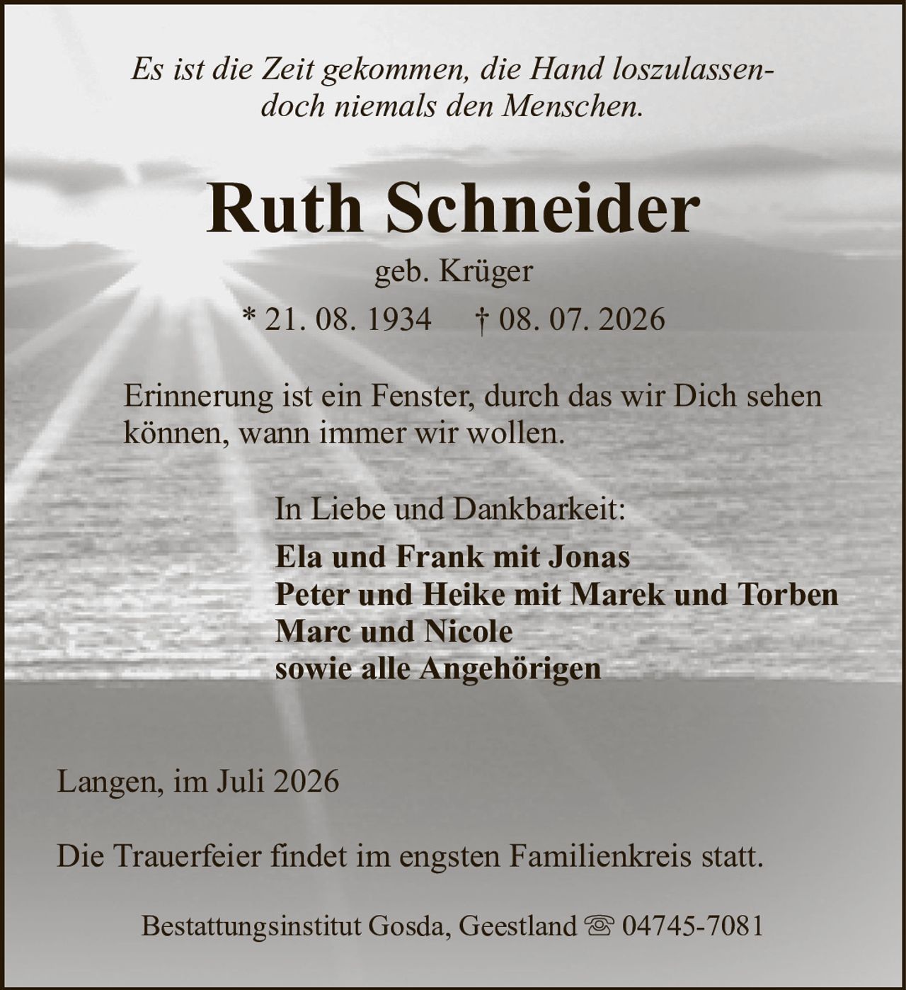 Es ist die Zeit gekommen, die Hand loszulassen-doch niemals den Menschen.Ruth Schneidergeb. Krüger* 21. 08. 1934† 08. 07. 2026In Liebe und Dankbarkeit:Ela und Frank mit JonasPeter und Heike mit Marek und TorbenMarc und Nicolesowie alle AngehörigenBestattungsinstitut Gosda, Geestland04745-7081Langen, im Juli 2026Die Trauerfeier findet im engsten Familienkreis statt.Erinnerung ist ein Fenster, durch das wir Dich sehenkönnen, wann immer wir wollen.