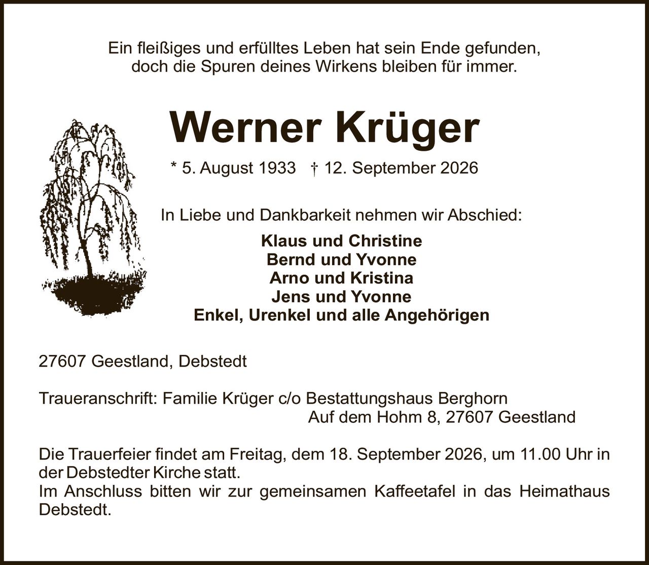<p>Ein fleißiges und erfülltes Leben hat sein Ende gefunden,<br>doch die Spuren deines Wirkens bleiben für immer.</p><p>* 5. August 1933 † 12. September 2026</p><p><strong>In Liebe und Dankbarkeit nehmen wir Abschied:</strong></p><p><strong>Klaus und Christine</strong><br><strong>Bernd und Yvonne</strong><br><strong>Arno und Kristina</strong><br><strong>Jens und Yvonne</strong><br><strong>Enkel, Urenkel und alle Angehörigen</strong></p><p>27607 Geestland, Debstedt</p><p><strong>Traueranschrift:</strong> Familie Krüger c/o Bestattungshaus Berghorn<br>Auf dem Hohm 8, 27607 Geestland</p><p>Die Trauerfeier findet am Freitag, dem 18. September 2026, um 11.00 Uhr in der Debstedter Kirche statt.<br>Im Anschluss bitten wir zur gemeinsamen Kaffeetafel in das Heimathaus Debstedt.</p>