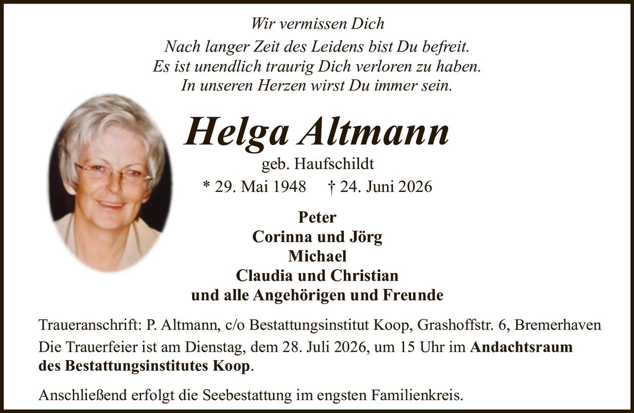 <p><i>Wir vermissen Dich</i></p>
<p><i>Nach langer Zeit des Leidens bist Du befreit.</i></p>
<p><i>Es ist unendlich traurig Dich verloren zu haben.</i></p>
<p><i>In unseren Herzen wirst Du immer sein.</i></p>
<p><strong>Helga Altmann</strong><br>geb. Haufschildt<br>* 29. Mai 1948 † 24. Juni 2026</p>
<p>Peter<br>Corinna und Jörg<br>Michael<br>Claudia und Christian<br>und alle Angehörigen und Freunde</p>
<p>Traueranschrift: P. Altmann, c/o Bestattungsinstitut Koop, Grashoffstr. 6, Bremerhaven</p>
<p>Die Trauerfeier ist am Dienstag, dem 28. Juli 2026, um 15 Uhr im <strong>Andachtsraum des Bestattungsinstitutes Koop</strong>.</p>
<p>Anschließend erfolgt die Seebestattung im engsten Familienkreis.</p>