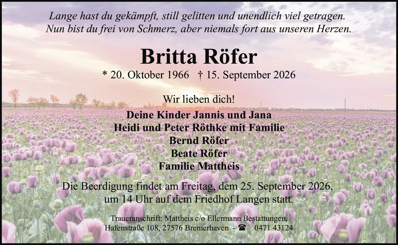 <p><i>Lange hast du gekämpft, still gelitten und unendlich viel getragen.<br>Nun bist du frei von Schmerz, aber niemals fort aus unseren Herzen.</i></p><p><strong>Britta Röfer</strong><br>* 20. Oktober 1966 † 15. September 2026</p><p>Wir lieben dich!<br><strong>Deine Kinder Jannis und Jana<br>Heidi und Peter Röthke mit Familie<br>Bernd Röfer<br>Beate Röfer<br>Familie Mattheis</strong></p><p>Die Beerdigung findet am Freitag, dem 25. September 2026, um 14 Uhr auf dem Friedhof Langen statt.</p><p>Traueranschrift: Mattheis c/o Ellermann Bestattungen, Hafenstraße 108, 27576 Bremerhaven - ☎ 0471 43124</p>