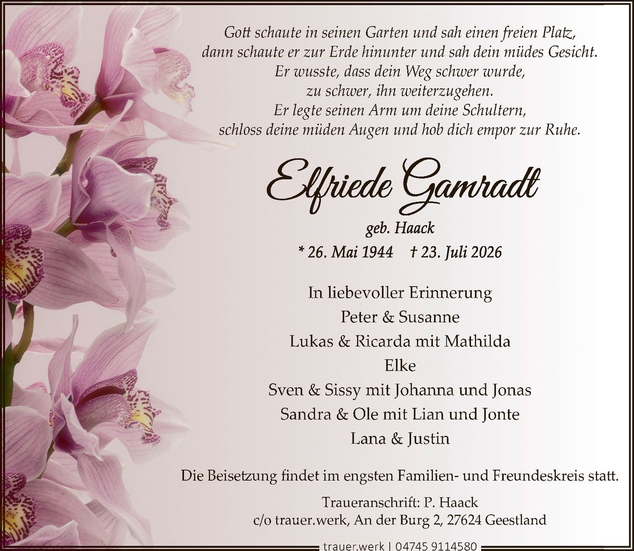 <p><i>Gott schaute in seinen Garten und sah einen freien Platz,<br>dann schaute er zur Erde hinunter und sah dein müdes Gesicht.<br>Er wusste, dass dein Weg schwer wurde,<br>zu schwer, ihn weiterzugehen.<br>Er legte seinen Arm um deine Schultern,<br>schloss deine müden Augen und hob dich empor zur Ruhe.</i></p><p><strong>Elfriede Gamradt</strong><br>geb. Haack<br>* 26. Mai 1944  † 23. Juli 2026</p><p>In liebevoller Erinnerung<br>Peter &amp; Susanne<br>Lukas &amp; Ricarda mit Mathilda<br>Elke<br>Sven &amp; Sissy mit Johanna und Jonas<br>Sandra &amp; Ole mit Lian und Jonte<br>Lana &amp; Justin</p><p>Die Beisetzung findet im engsten Familien- und Freundeskreis statt.</p><p>Traueranschrift: P. Haack<br>c/o trauer.werk, An der Burg 2, 27624 Geestland<br>trauer.werk | 04745 9114580</p>