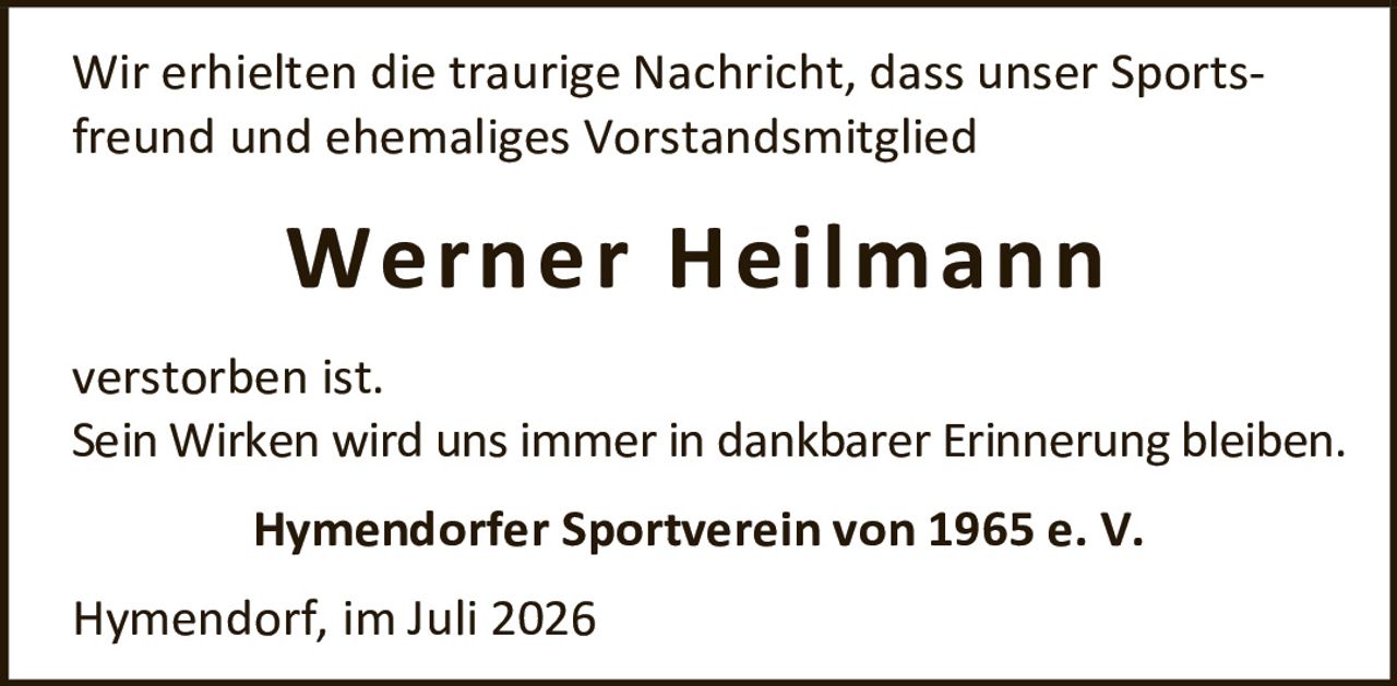 <p>Wir erhielten die traurige Nachricht, dass unser Sportsfreund und ehemaliges Vorstandsmitglied</p>

<p><strong>Werner Heilmann</strong></p>

<p>verstorben ist.</p>

<p>Sein Wirken wird uns immer in dankbarer Erinnerung bleiben.</p>

<p>Hymendorfer Sportverein von 1965 e. V.</p>

<p>Hymendorf, im Juli 2026</p>